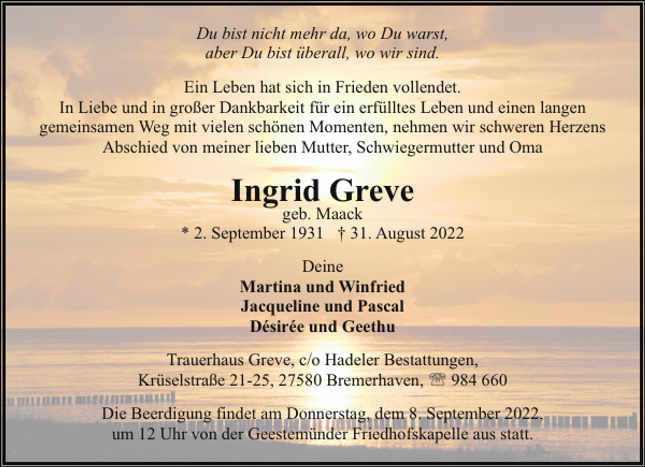 <p>Du bist nicht mehr da, wo Du warst,<br />aber Du bist überall, wo wir sind.<br />Ein Leben hat sich in Frieden vollendet.<br />In Liebe und in großer Dankbarkeit für ein erfülltes Leben und einen langen<br />gemeinsamen Weg mit vielen schönen Momenten, nehmen wir schweren Herzens<br />Abschied von meiner lieben Mutter, Schwiegermutter und Oma</p><p>Ingrid Greve</p><p>geb. Maack<br />* 2. September 1931 † 31. August 2022<br />Deine<br />Martina und Winfried<br />Jacqueline und Pascal<br />Désirée und Geethu<br />Trauerhaus Greve, c/o Hadeler Bestattungen,<br />Krüselstraße 21-25, 27580 Bremerhaven, ' 984 660<br />Die Beerdigung findet am Donnerstag, dem 8. September 2022,<br />um 12 Uhr von der Geestemünder Friedhofskapelle aus statt.</p>