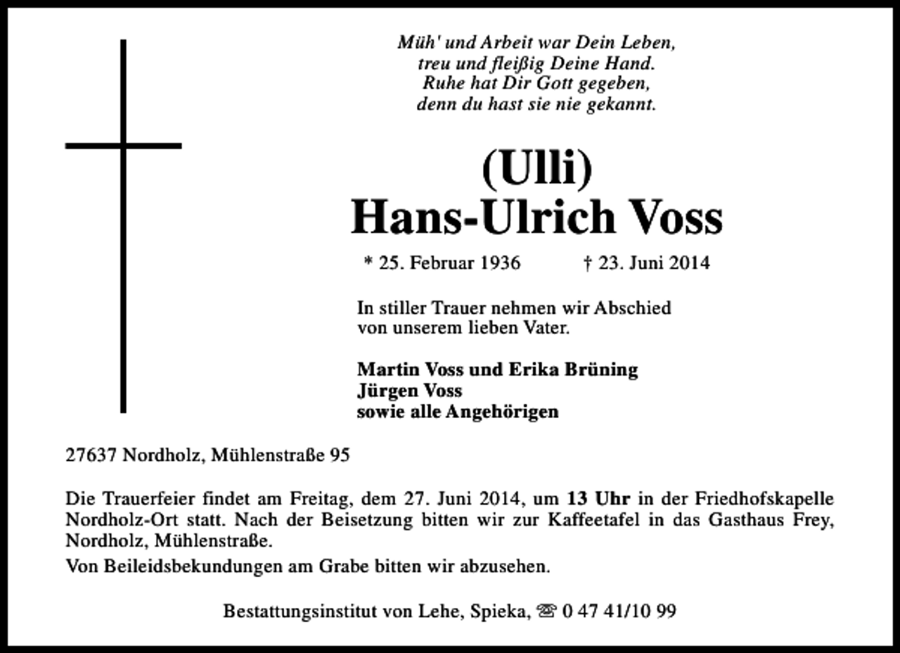 <p>Müh' und Arbeit war Dein Leben,<br />treu und fleißig Deine Hand.<br />Ruhe hat Dir Gott gegeben,<br />denn du hast sie nie gekannt.</p><p>(Ulli)<br />Hans-Ulrich Voss<br />* 25. Februar 1936</p><p>† 23. Juni 2014</p><p>In stiller Trauer nehmen wir Abschied<br />von unserem lieben Vater.<br />Martin Voss und Erika Brüning<br />Jürgen Voss<br />sowie alle Angehörigen<br />27637 Nordholz, Mühlenstraße 95<br />Die Trauerfeier findet am Freitag, dem 27. Juni 2014, um 13 Uhr in der Friedhofskapelle<br />Nordholz-Ort statt. Nach der Beisetzung bitten wir zur Kaffeetafel in das Gasthaus Frey,<br />Nordholz, Mühlenstraße.<br />Von Beileidsbekundungen am Grabe bitten wir abzusehen.<br />Bestattungsinstitut von Lehe, Spieka, s 0 47 41/10 99</p>