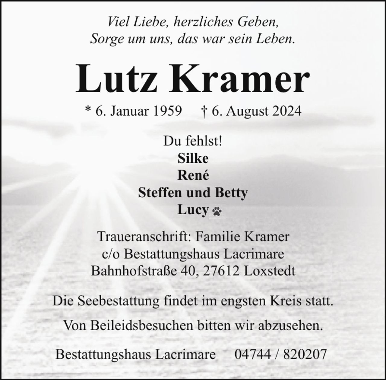 <p>Viel Liebe, herzliches Geben,<br />Sorge um uns, das war sein Leben.</p><p>Lutz Kramer<br />* 6. Januar 1959</p><p>† 6. August 2024</p><p>Du fehlst!<br />Silke<br />René<br />Steffen und Betty<br />Lucy<br />Traueranschrift: Familie Kramer<br />c/o Bestattungshaus Lacrimare<br />Bahnhofstraße 40, 27612 Loxstedt<br />Die Seebestattung findet im engsten Kreis statt.<br />Von Beileidsbesuchen bitten wir abzusehen.<br />Bestattungshaus Lacrimare</p><p>04744 / 820207</p>