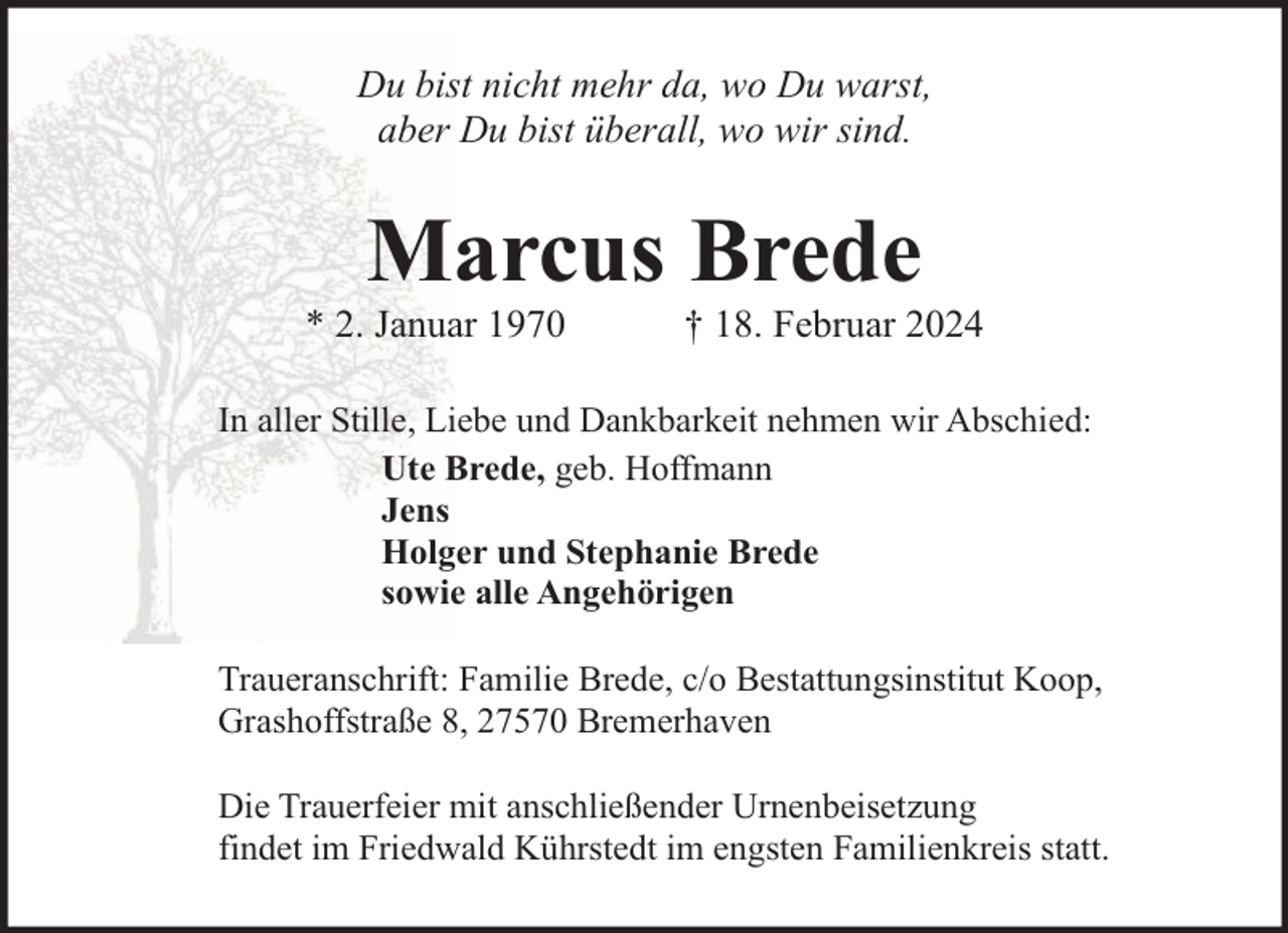 <p>Du bist nicht mehr da, wo Du warst,<br />aber Du bist überall, wo wir sind.</p><p>Marcus Brede</p><p>* 2. Januar 1970</p><p>† 18. Februar 2024</p><p>In aller Stille, Liebe und Dankbarkeit nehmen wir Abschied:<br />Ute Brede, geb. Hoffmann<br />Jens<br />Holger und Stephanie Brede<br />sowie alle Angehörigen<br />Traueranschrift: Familie Brede, c/o Bestattungsinstitut Koop,<br />Grashoffstraße 8, 27570 Bremerhaven<br />Die Trauerfeier mit anschließender Urnenbeisetzung<br />findet im Friedwald Kührstedt im engsten Familienkreis statt.</p>