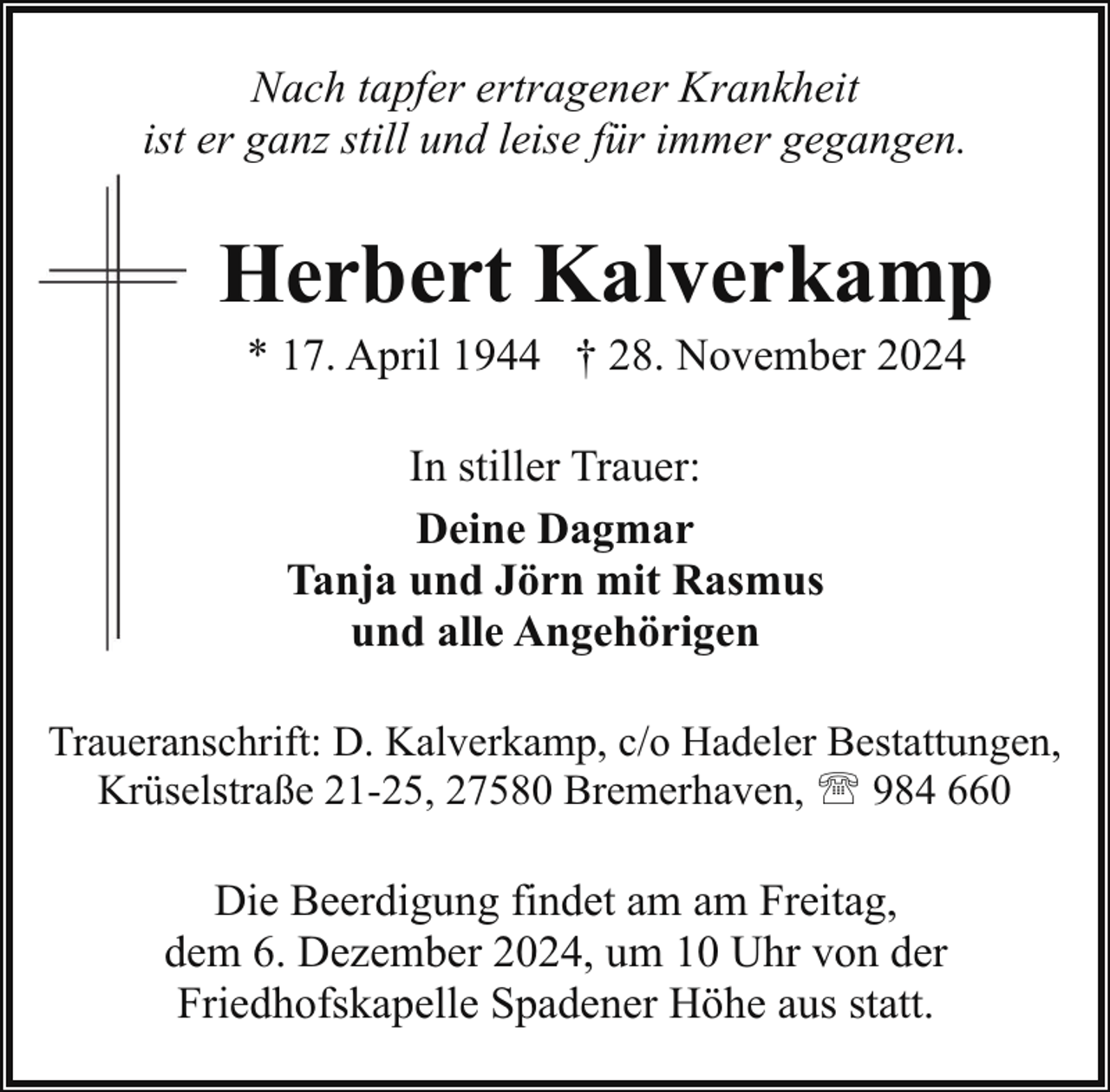 <p>Nach tapfer ertragener Krankheit<br />ist er ganz still und leise für immer gegangen.</p><p>Herbert Kalverkamp<br />* 17. April 1944 † 28. November 2024<br />In stiller Trauer:<br />Deine Dagmar<br />Tanja und Jörn mit Rasmus<br />und alle Angehörigen<br />Traueranschrift: D. Kalverkamp, c/o Hadeler Bestattungen,<br />Krüselstraße 21-25, 27580 Bremerhaven, ' 984 660</p><p>Die Beerdigung findet am am Freitag,<br />dem 6. Dezember 2024, um 10 Uhr von der<br />Friedhofskapelle Spadener Höhe aus statt.</p>