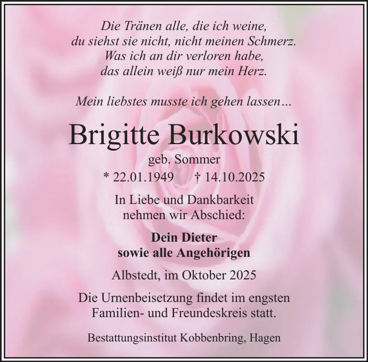 <p>Die Tränen alle, die ich weine,<br />du siehst sie nicht, nicht meinen Schmerz.<br />Was ich an dir verloren habe,<br />das allein weiß nur mein Herz.<br />Mein liebstes musste ich gehen lassen…</p><p>Brigitte Burkowski<br />geb. Sommer<br />* 22.01.1949 † 14.10.2025<br />In Liebe und Dankbarkeit<br />nehmen wir Abschied:<br />Dein Dieter<br />sowie alle Angehörigen<br />Albstedt, im Oktober 2025<br />Die Urnenbeisetzung findet im engsten<br />Familien- und Freundeskreis statt.<br />Bestattungsinstitut Kobbenbring, Hagen</p>