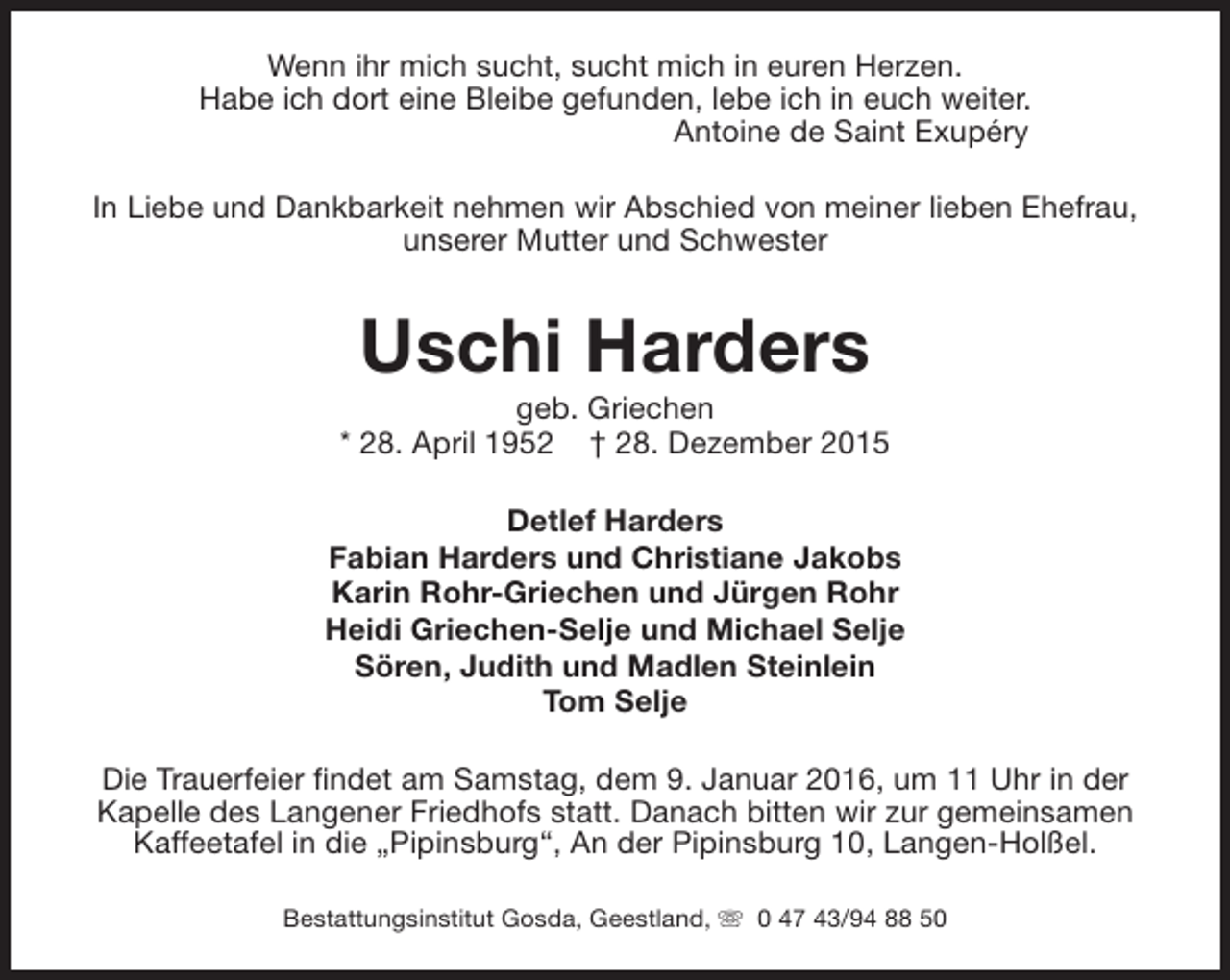 <p>Wenn ihr mich sucht, sucht mich in euren Herzen.<br />Habe ich dort eine Bleibe gefunden, lebe ich in euch weiter.<br />Antoine de Saint Exupéry<br />In Liebe und Dankbarkeit nehmen wir Abschied von meiner lieben Ehefrau,<br />unserer Mutter und Schwester</p><p>Uschi Harders</p><p>geb. Griechen<br />* 28. April 1952 † 28. Dezember 2015<br />Detlef Harders<br />Fabian Harders und Christiane Jakobs<br />Karin Rohr-Griechen und Jürgen Rohr<br />Heidi Griechen-Selje und Michael Selje<br />Sören, Judith und Madlen Steinlein<br />Tom Selje<br />Die Trauerfeier findet am Samstag, dem 9. Januar 2016, um 11 Uhr in der<br />Kapelle des Langener Friedhofs statt. Danach bitten wir zur gemeinsamen<br />Kaffeetafel in die „Pipinsburg“, An der Pipinsburg 10, Langen-Holßel.<br />Bestattungsinstitut Gosda, Geestland, s 0 47 43/94 88 50</p>