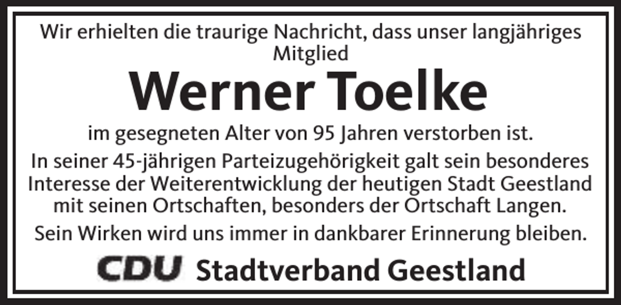 <p>Wir erhielten die traurige Nachricht, dass unser langjähriges<br />Mitglied</p><p>Werner Toelke</p><p>im gesegneten Alter von 95 Jahren verstorben ist.<br />In seiner 45-jährigen Parteizugehörigkeit galt sein besonderes<br />Interesse der Weiterentwicklung der heutigen Stadt Geestland<br />mit seinen Ortschaften, besonders der Ortschaft Langen.<br />Sein Wirken wird uns immer in dankbarer Erinnerung bleiben.</p><p>Stadtverband Geestland</p>