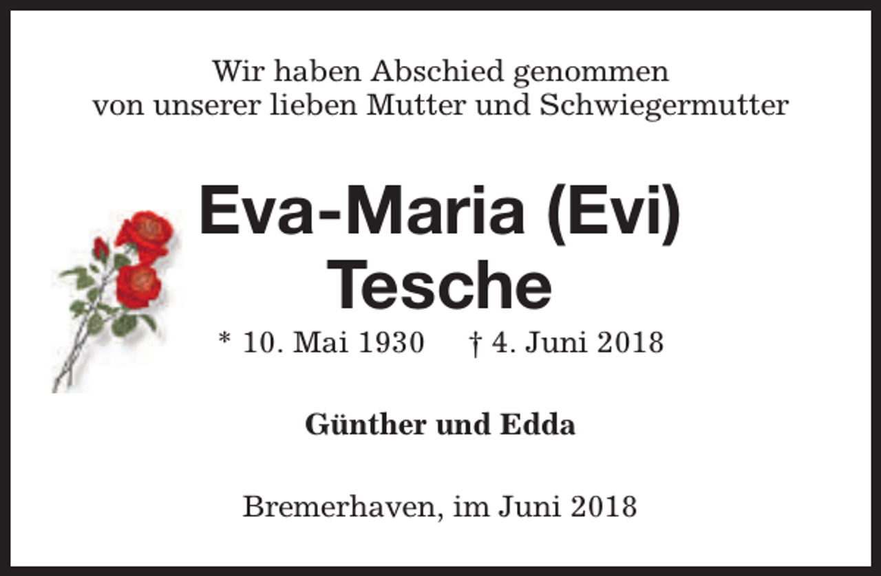 <p>Wir haben Abschied genommen<br />von unserer lieben Mutter und Schwiegermutter</p><p>Eva-Maria (Evi)<br />Tesche<br />* 10. Mai 1930</p><p>† 4. Juni 2018</p><p>Günther und Edda<br />Bremerhaven, im Juni 2018</p>