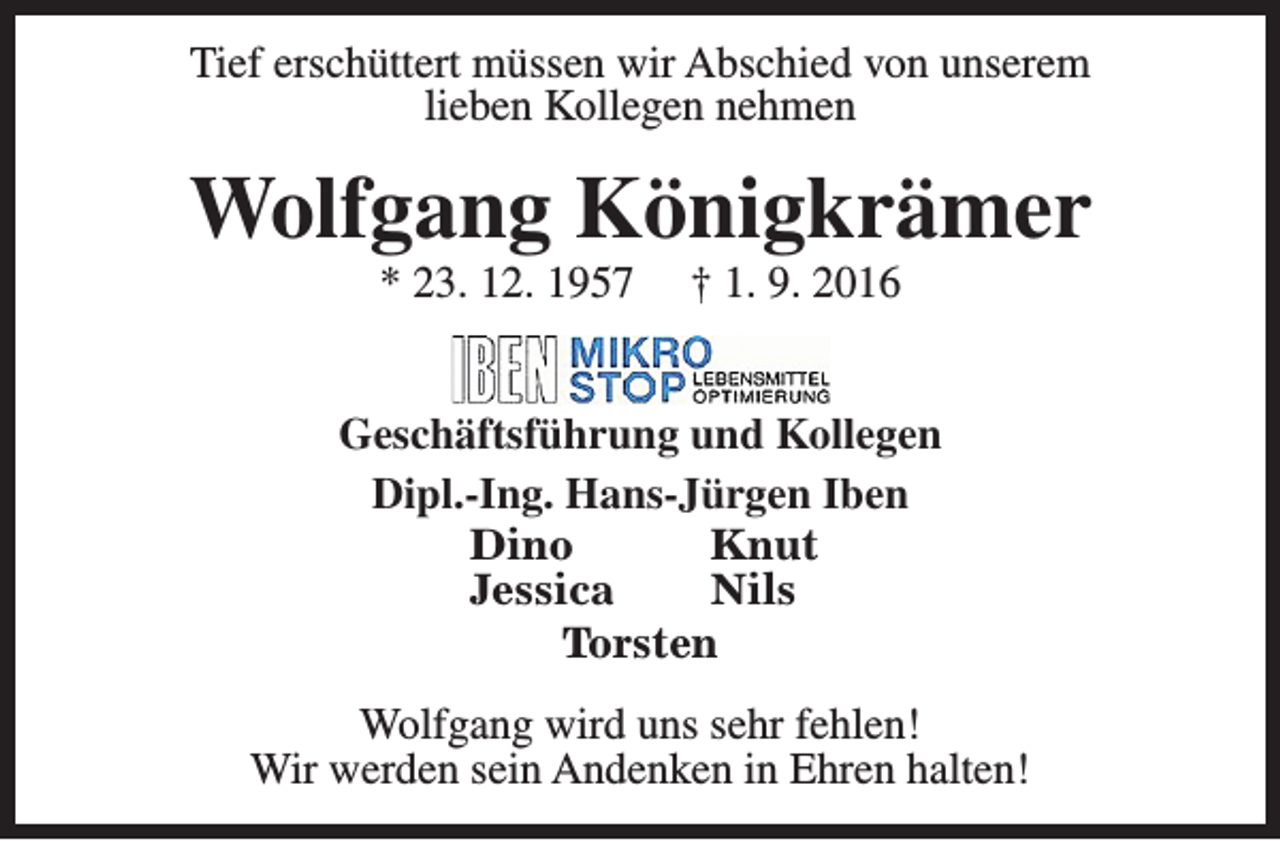 <p>Tief erschüttert müssen wir Abschied von unserem<br />lieben Kollegen nehmen</p><p>Wolfgang Königkrämer<br />* 23. 12. 1957</p><p>† 1. 9. 2016</p><p>Geschäftsführung und Kollegen<br />Dipl.-Ing. Hans-Jürgen Iben<br />Dino<br />Knut<br />Jessica<br />Nils<br />Torsten<br />Wolfgang wird uns sehr fehlen!<br />Wir werden sein Andenken in Ehren halten!</p>