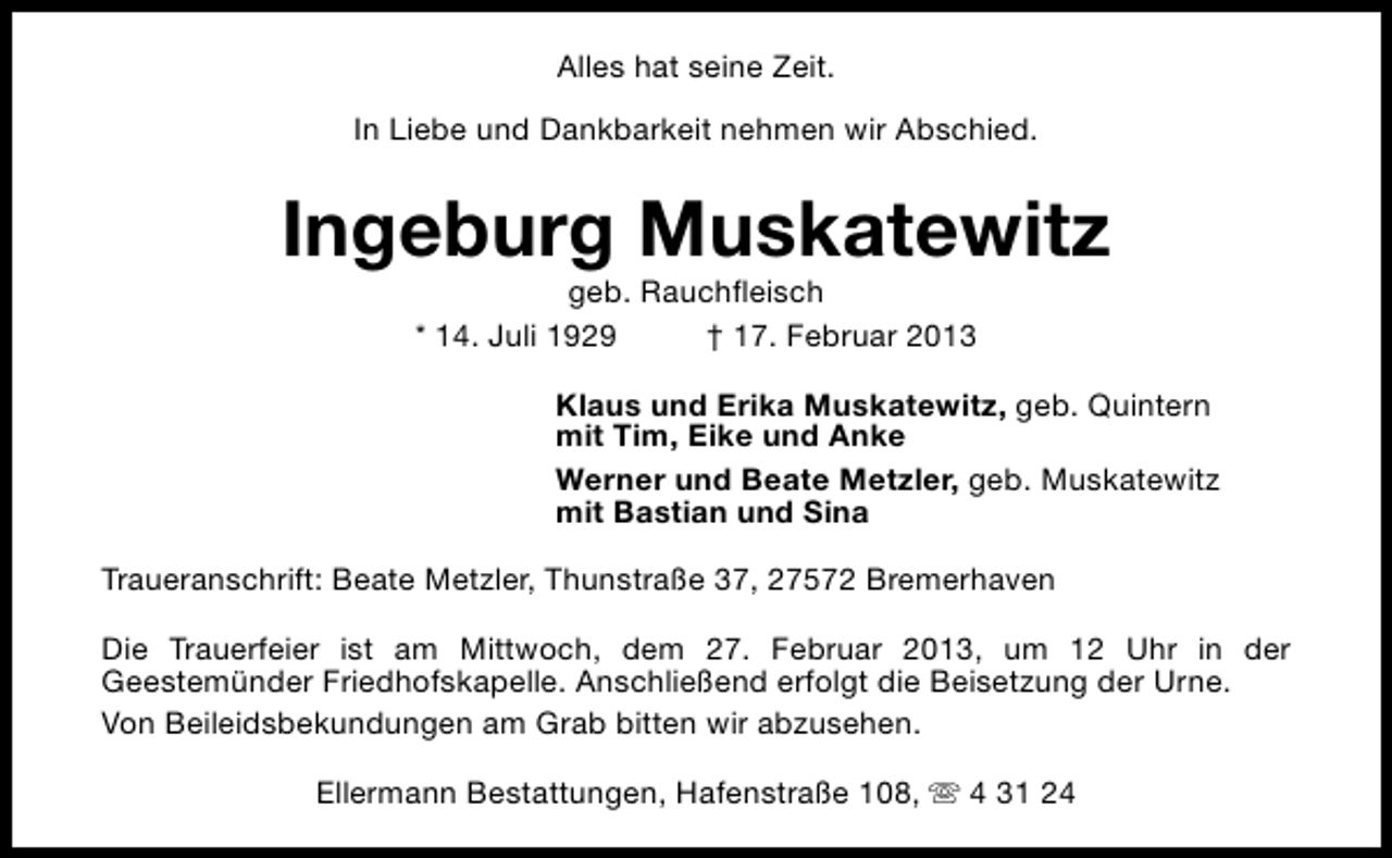 <p>Alles hat seine Zeit.<br />In Liebe und Dankbarkeit nehmen wir Abschied.</p><p>Ingeburg Muskatewitz<br />geb. Rauchfleisch<br />* 14. Juli 1929<br />† 17. Februar 2013</p><p>Klaus und Erika Muskatewitz, geb. Quintern<br />mit Tim, Eike und Anke<br />Werner und Beate Metzler, geb. Muskatewitz<br />mit Bastian und Sina<br />Traueranschrift: Beate Metzler, Thunstraße 37, 27572 Bremerhaven<br />Die Trauerfeier ist am Mittwoch, dem 27. Februar 2013, um 12 Uhr in der<br />Geestemünder Friedhofskapelle. Anschließend erfolgt die Beisetzung der Urne.<br />Von Beileidsbekundungen am Grab bitten wir abzusehen.<br />Ellermann Bestattungen, Hafenstraße 108, s 4 31 24</p>