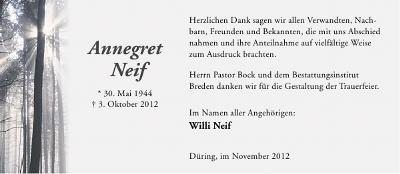 <p>Annegret<br />Neif<br />* 30. Mai 1944<br />† 3. Oktober 2012</p><p>Herzlichen Dank sagen wir allen Verwandten, Nachbarn, Freunden und Bekannten, die mit uns Abschied<br />nahmen und ihre Anteilnahme auf vielfältige Weise<br />zum Ausdruck brachten.<br />Herrn Pastor Bock und dem Bestattungsinstitut<br />Breden danken wir für die Gestaltung der Trauerfeier.<br />Im Namen aller Angehörigen:</p><p>Willi Neif<br />Düring, im November 2012</p>