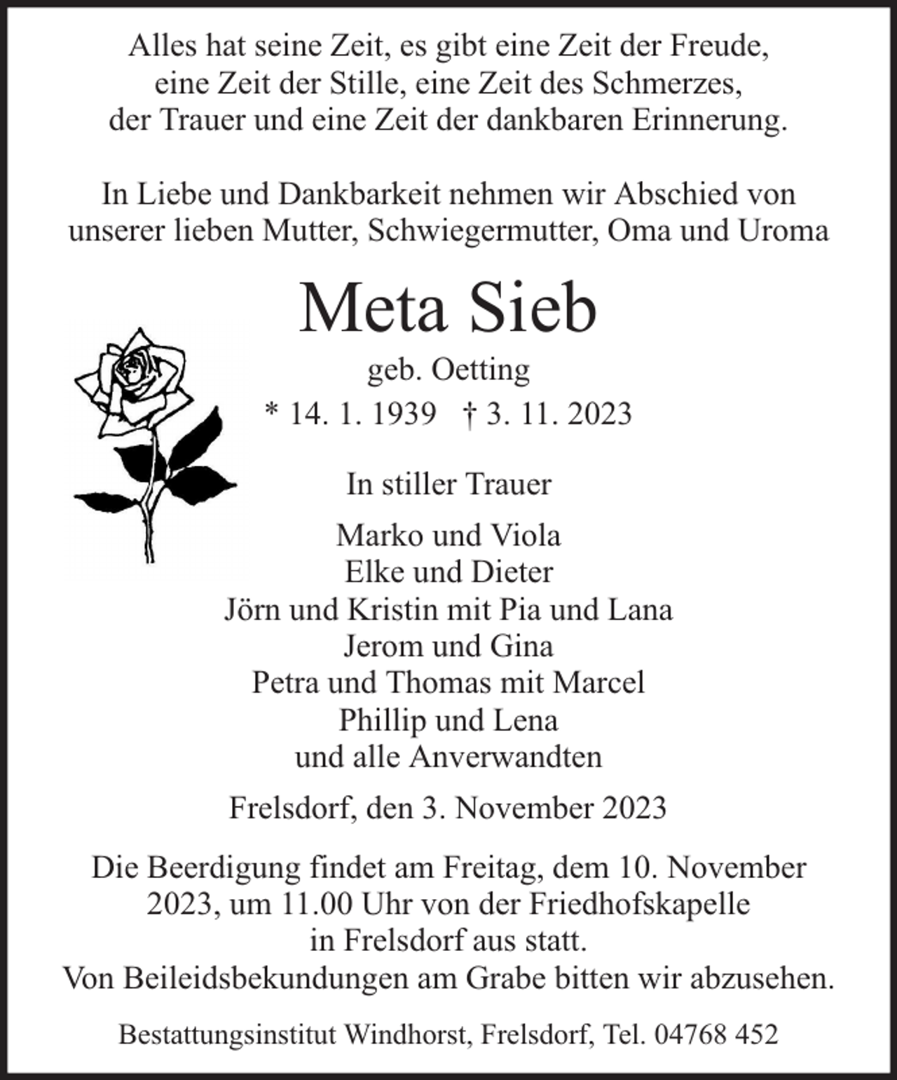 <p>Alles hat seine Zeit, es gibt eine Zeit der Freude,<br />eine Zeit der Stille, eine Zeit des Schmerzes,<br />der Trauer und eine Zeit der dankbaren Erinnerung.<br />In Liebe und Dankbarkeit nehmen wir Abschied von<br />unserer lieben Mutter, Schwiegermutter, Oma und Uroma</p><p>Meta Sieb</p><p>geb. Oetting<br />* 14. 1. 1939 † 3. 11. 2023<br />In stiller Trauer<br />Marko und Viola<br />Elke und Dieter<br />Jörn und Kristin mit Pia und Lana<br />Jerom und Gina<br />Petra und Thomas mit Marcel<br />Phillip und Lena<br />und alle Anverwandten<br />Frelsdorf, den 3. November 2023<br />Die Beerdigung findet am Freitag, dem 10. November<br />2023, um 11.00 Uhr von der Friedhofskapelle<br />in Frelsdorf aus statt.<br />Von Beileidsbekundungen am Grabe bitten wir abzusehen.<br />Bestattungsinstitut Windhorst, Frelsdorf, Tel. 04768 452</p>