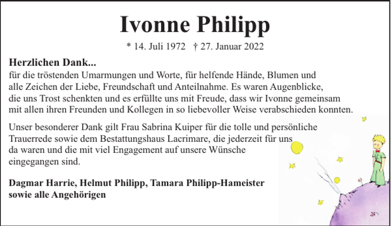 <p>Ivonne Philipp<br />* 14. Juli 1972 † 27. Januar 2022</p><p>Herzlichen Dank...</p><p>für die tröstenden Umarmungen und Worte, für helfende Hände, Blumen und<br />alle Zeichen der Liebe, Freundschaft und Anteilnahme. Es waren Augenblicke,<br />die uns Trost schenkten und es erfüllte uns mit Freude, dass wir Ivonne gemeinsam<br />mit allen ihren Freunden und Kollegen in so liebevoller Weise verabschieden konnten.<br />Unser besonderer Dank gilt Frau Sabrina Kuiper für die tolle und persönliche<br />Trauerrede sowie dem Bestattungshaus Lacrimare, die jederzeit für uns<br />da waren und die mit viel Engagement auf unsere Wünsche<br />eingegangen sind.<br />Dagmar Harrie, Helmut Philipp, Tamara Philipp-Hameister<br />sowie alle Angehörigen</p>