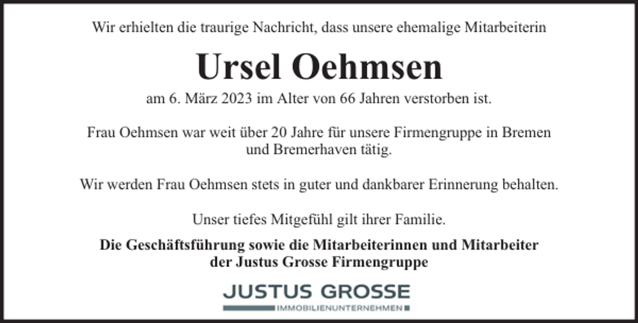 <p>Wir erhielten die traurige Nachricht, dass unsere ehemalige Mitarbeiterin</p><p>Ursel Oehmsen</p><p>am 6. März 2023 im Alter von 66 Jahren verstorben ist.<br />Frau Oehmsen war weit über 20 Jahre für unsere Firmengruppe in Bremen<br />und Bremerhaven tätig.<br />Wir werden Frau Oehmsen stets in guter und dankbarer Erinnerung behalten.<br />Unser tiefes Mitgefühl gilt ihrer Familie.<br />Die Geschäftsführung sowie die Mitarbeiterinnen und Mitarbeiter<br />der Justus Grosse Firmengruppe</p>