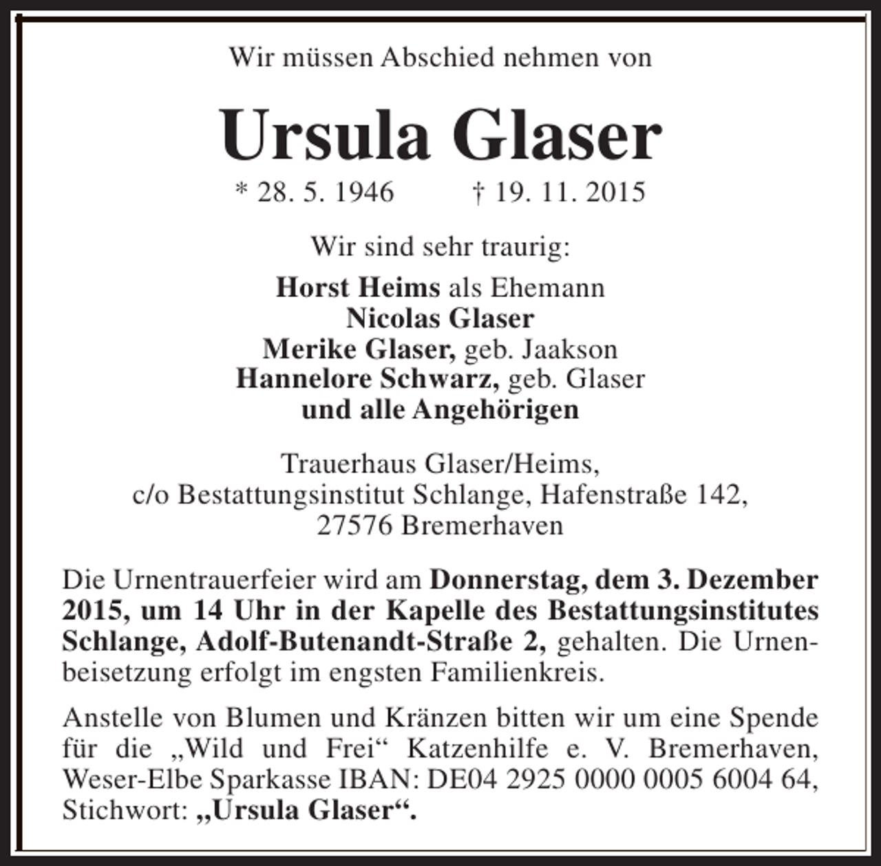 <p>Wir müssen Abschied nehmen von</p><p>Ursula Glaser<br />* 28. 5. 1946</p><p>† 19. 11. 2015</p><p>Wir sind sehr traurig:<br />Horst Heims als Ehemann<br />Nicolas Glaser<br />Merike Glaser, geb. Jaakson<br />Hannelore Schwarz, geb. Glaser<br />und alle Angehörigen<br />Trauerhaus Glaser/Heims,<br />c/o Bestattungsinstitut Schlange, Hafenstraße 142,<br />27576 Bremerhaven<br />Die Urnentrauerfeier wird am Donnerstag, dem 3. Dezember<br />2015, um 14 Uhr in der Kapelle des Bestattungsinstitutes<br />Schlange, Adolf-Butenandt-Straße 2, gehalten. Die Urnenbeisetzung erfolgt im engsten Familienkreis.<br />Anstelle von Blumen und Kränzen bitten wir um eine Spende<br />für die „Wild und Frei“ Katzenhilfe e. V. Bremerhaven,<br />Weser-Elbe Sparkasse IBAN: DE04 2925 05 6004 64,<br />Stichwort: „Ursula Glaser“.</p>