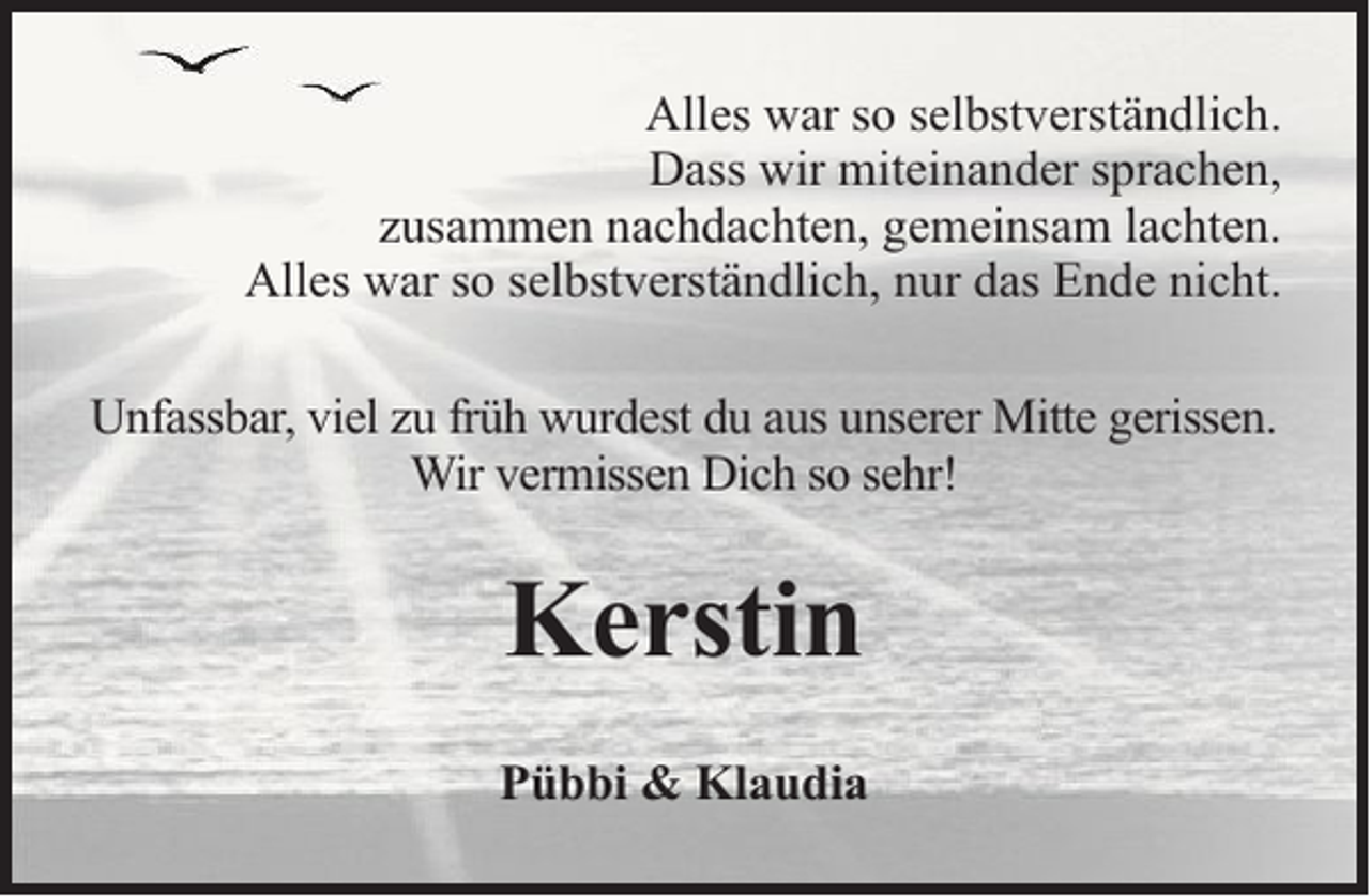 <p>Alles war so selbstverständlich.<br />Dass wir miteinander sprachen,<br />zusammen nachdachten, gemeinsam lachten.<br />Alles war so selbstverständlich, nur das Ende nicht.<br />Unfassbar, viel zu früh wurdest du aus unserer Mitte gerissen.<br />Wir vermissen Dich so sehr!</p><p>Kerstin<br />Pübbi &amp; Klaudia</p>