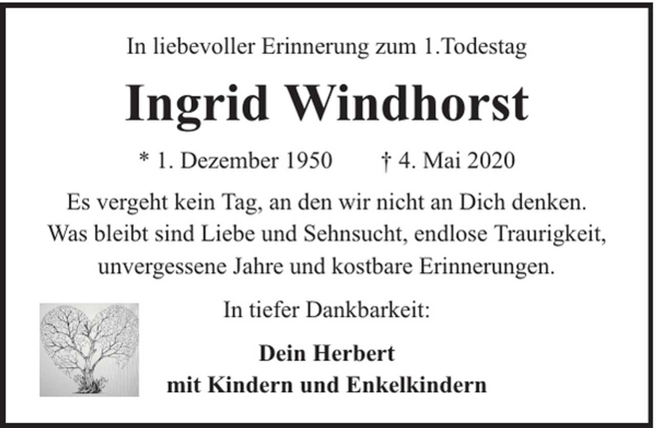 <p>In liebevoller Erinnerung zum 1.Todestag</p><p>Ingrid Windhorst<br />* 1. Dezember 1950</p><p>† 4. Mai 2020</p><p>Es vergeht kein Tag, an den wir nicht an Dich denken.<br />Was bleibt sind Liebe und Sehnsucht, endlose Traurigkeit,<br />unvergessene Jahre und kostbare Erinnerungen.<br />In tiefer Dankbarkeit:<br />Dein Herbert<br />mit Kindern und Enkelkindern</p>