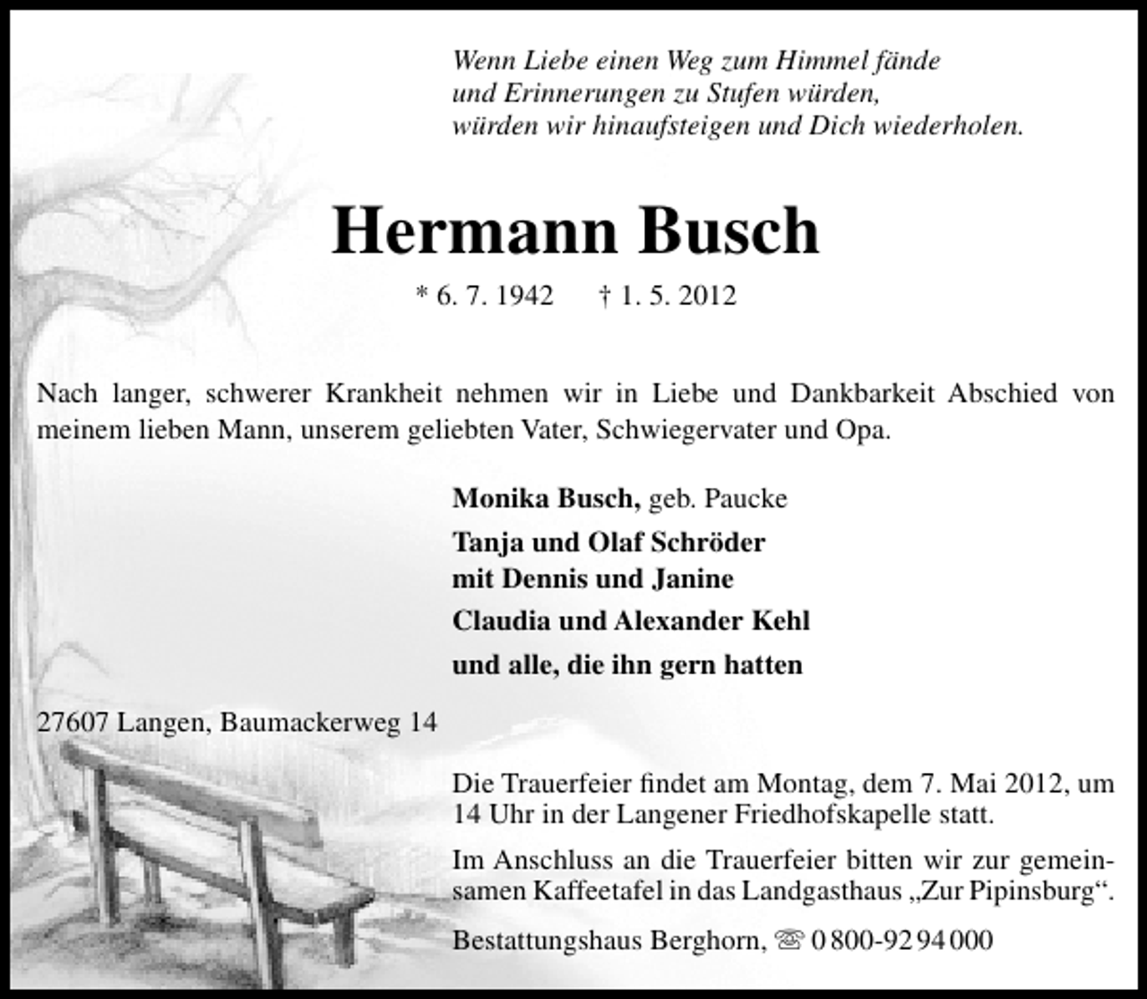 <p>Wenn Liebe einen Weg zum Himmel fände<br />und Erinnerungen zu Stufen würden,<br />würden wir hinaufsteigen und Dich wiederholen.</p><p>Hermann Busch<br />* 6. 7. 1942</p><p>† 1. 5. 2012</p><p>Nach langer, schwerer Krankheit nehmen wir in Liebe und Dankbarkeit Abschied von<br />meinem lieben Mann, unserem geliebten Vater, Schwiegervater und Opa.<br />Monika Busch, geb. Paucke<br />Tanja und Olaf Schröder<br />mit Dennis und Janine<br />Claudia und Alexander Kehl<br />und alle, die ihn gern hatten<br />27607 Langen, Baumackerweg 14<br />Die Trauerfeier ﬁndet am Montag, dem 7. Mai 2012, um<br />14 Uhr in der Langener Friedhofskapelle statt.<br />Im Anschluss an die Trauerfeier bitten wir zur gemeinsamen Kaffeetafel in das Landgasthaus „Zur Pipinsburg“.<br />Bestattungshaus Berghorn,</p><p>0 800-92 94 000</p>