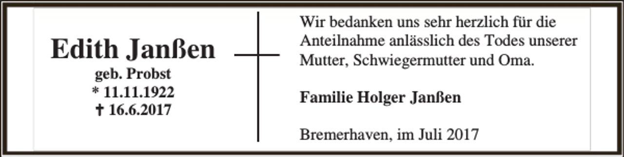 <p>Edith Janßen<br />geb. Probst<br />* 11.11.1922<br /> 16.6.2017</p>
<p>Wir bedanken uns sehr herzlich für die<br />Anteilnahme anlässlich des Todes unserer<br />Mutter, Schwiegermutter und Oma.<br />Familie Holger Janßen<br />Bremerhaven, im Juli 2017</p>