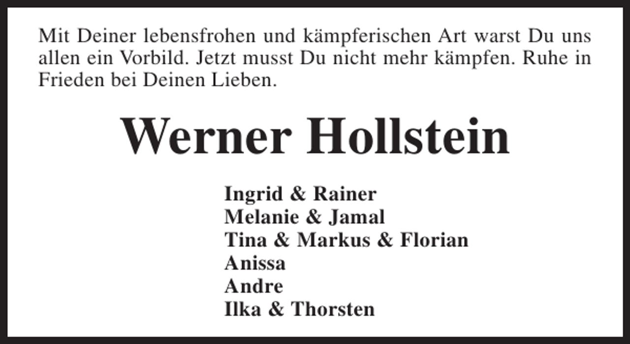 <p>Mit Deiner lebensfrohen und kämpferischen Art warst Du uns<br />allen ein Vorbild. Jetzt musst Du nicht mehr kämpfen. Ruhe in<br />Frieden bei Deinen Lieben.</p><p>Werner Hollstein<br />Ingrid &amp; Rainer<br />Melanie &amp; Jamal<br />Tina &amp; Markus &amp; Florian<br />Anissa<br />Andre<br />Ilka &amp; Thorsten</p>