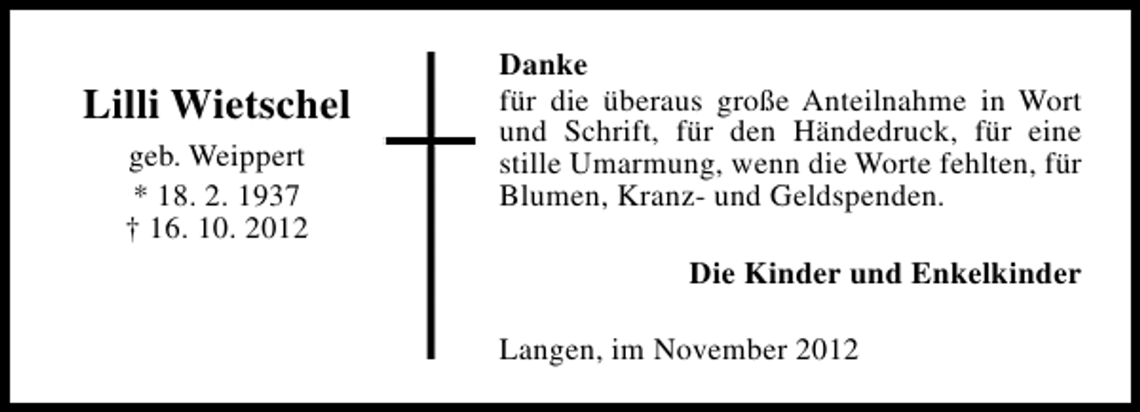 <p>Lilli Wietschel<br />geb. Weippert<br />* 18. 2. 1937<br />† 16. 10. 2012</p><p>Danke<br />für die überaus große Anteilnahme in Wort<br />und Schrift, für den Händedruck, für eine<br />stille Umarmung, wenn die Worte fehlten, für<br />Blumen, Kranz- und Geldspenden.<br />Die Kinder und Enkelkinder<br />Langen, im November 2012</p>