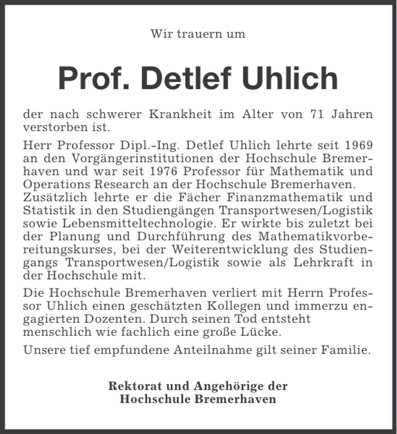 <p>Wir trauern um</p><p>Prof. Detlef Uhlich<br />der nach schwerer Krankheit im Alter von 71 Jahren<br />verstorben ist.<br />Herr Professor Dipl.-Ing. Detlef Uhlich lehrte seit 1969<br />an den Vorgängerinstitutionen der Hochschule Bremerhaven und war seit 1976 Professor für Mathematik und<br />Operations Research an der Hochschule Bremerhaven.<br />Zusätzlich lehrte er die Fächer Finanzmathematik und<br />Statistik in den Studiengängen Transportwesen/Logistik<br />sowie Lebensmitteltechnologie. Er wirkte bis zuletzt bei<br />der Planung und Durchführung des Mathematikvorbereitungskurses, bei der Weiterentwicklung des Studiengangs Transportwesen/Logistik sowie als Lehrkraft in<br />der Hochschule mit.<br />Die Hochschule Bremerhaven verliert mit Herrn Professor Uhlich einen geschätzten Kollegen und immerzu engagierten Dozenten. Durch seinen Tod entsteht<br />menschlich wie fachlich eine große Lücke.<br />Unsere tief empfundene Anteilnahme gilt seiner Familie.<br />Rektorat und Angehörige der<br />Hochschule Bremerhaven</p>