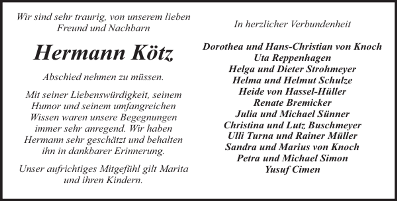 <p>Wir sind sehr traurig, von unserem lieben<br />Freund und Nachbarn</p><p>Hermann Kötz<br />Abschied nehmen zu müssen.<br />Mit seiner Liebenswürdigkeit, seinem<br />Humor und seinem umfangreichen<br />Wissen waren unsere Begegnungen<br />immer sehr anregend. Wir haben<br />Hermann sehr geschätzt und behalten<br />ihn in dankbarer Erinnerung.<br />Unser aufrichtiges Mitgefühl gilt Marita<br />und ihren Kindern.</p><p>In herzlicher Verbundenheit<br />Dorothea und Hans-Christian von Knoch<br />Uta Reppenhagen<br />Helga und Dieter Strohmeyer<br />Helma und Helmut Schulze<br />Heide von Hassel-Hüller<br />Renate Bremicker<br />Julia und Michael Sünner<br />Christina und Lutz Buschmeyer<br />Ulli Turna und Rainer Müller<br />Sandra und Marius von Knoch<br />Petra und Michael Simon<br />Yusuf Cimen</p>