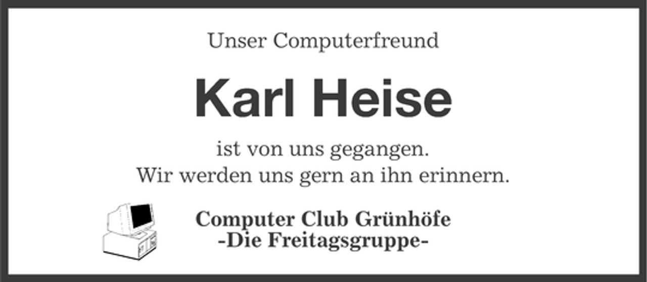 <p>Unser Computerfreund</p><p>Karl Heise<br />ist von uns gegangen.<br />Wir werden uns gern an ihn erinnern.<br />Computer Club Grünhöfe<br />-Die Freitagsgruppe-</p>