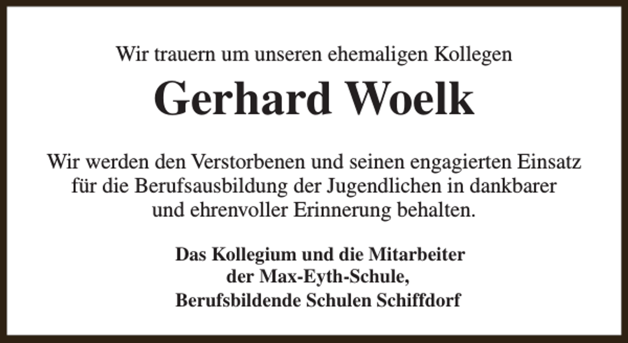 <p>Wir trauern um unseren ehemaligen Kollegen</p><p>Gerhard Woelk</p><p>Wir werden den Verstorbenen und seinen engagierten Einsatz<br />für die Berufsausbildung der Jugendlichen in dankbarer<br />und ehrenvoller Erinnerung behalten.<br />Das Kollegium und die Mitarbeiter<br />der Max-Eyth-Schule,<br />Berufsbildende Schulen Schiffdorf</p>