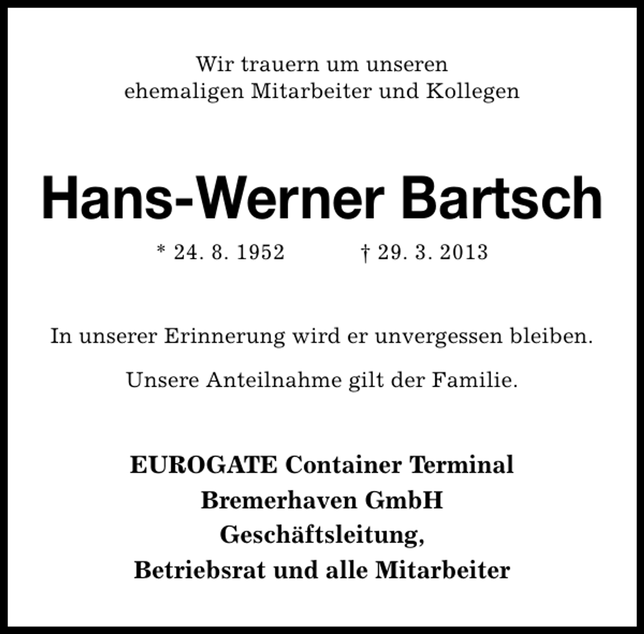<p>Wir trauern um unseren<br />ehemaligen Mitarbeiter und Kollegen</p><p>Hans-Werner Bartsch<br />* 24. 8. 1952</p><p>† 29. 3. 2013</p><p>In unserer Erinnerung wird er unvergessen bleiben.<br />Unsere Anteilnahme gilt der Familie.</p><p>EUROGATE Container Terminal<br />Bremerhaven GmbH<br />Geschäftsleitung,<br />Betriebsrat und alle Mitarbeiter</p>