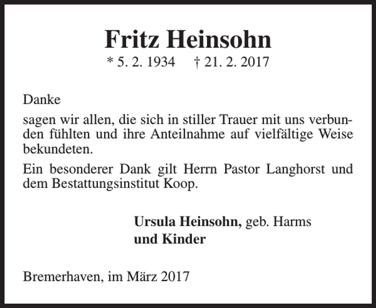<p>Fritz Heinsohn<br />* 5. 2. 1934</p><p>† 21. 2. 2017</p><p>Danke<br />sagen wir allen, die sich in stiller Trauer mit uns verbunden fühlten und ihre Anteilnahme auf vielfältige Weise<br />bekundeten.<br />Ein besonderer Dank gilt Herrn Pastor Langhorst und<br />dem Bestattungsinstitut Koop.<br />Ursula Heinsohn, geb. Harms<br />und Kinder<br />Bremerhaven, im März 2017</p>