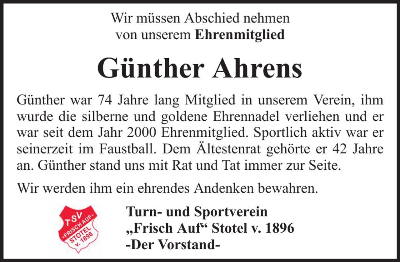 <p>Wir müssen Abschied nehmen<br />von unserem Ehrenmitglied</p><p>Günther Ahrens<br />Günther war 74 Jahre lang Mitglied in unserem Verein, ihm<br />wurde die silberne und goldene Ehrennadel verliehen und er<br />war seit dem Jahr 2000 Ehrenmitglied. Sportlich aktiv war er<br />seinerzeit im Faustball. Dem Ältestenrat gehörte er 42 Jahre<br />an. Günther stand uns mit Rat und Tat immer zur Seite.<br />Wir werden ihm ein ehrendes Andenken bewahren.<br />Turn- und Sportverein<br />„Frisch Auf“ Stotel v. 1896<br />-Der Vorstand-</p>