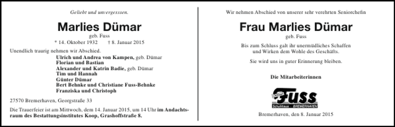 <p>Geliebt und unvergesssen.</p><p>Wir nehmen Abschied von unserer sehr verehrten Seniorchefin</p><p>Marlies Dümar</p><p>Frau Marlies Dümar</p><p>geb. Fuss<br />* 14. Oktober 1932<br />† 8. Januar 2015<br />Unendlich traurig nehmen wir Abschied.<br />Ulrich und Andrea von Kampen, geb. Dümar<br />Florian und Bastian<br />Alexander und Katrin Badie, geb. Dümar<br />Tim und Hannah<br />Günter Dümar<br />Bert Behnke und Christiane Fuss-Behnke<br />Franziska und Christoph</p><p>geb. Fuss</p><p>Bis zum Schluss galt ihr unermüdliches Schaffen<br />und Wirken dem Wohle des Geschäfts.<br />Sie wird uns in guter Erinnerung bleiben.<br />Die Mitarbeiterinnen</p><p>27570 Bremerhaven, Georgstraße 33<br />Die Trauerfeier ist am Mittwoch, dem 14. Januar 2015, um 14 Uhr im Andachtsraum des Bestattungsinstitutes Koop, Grashoffstraße 8.</p><p>Bremerhaven, den 8. Januar 2015</p>