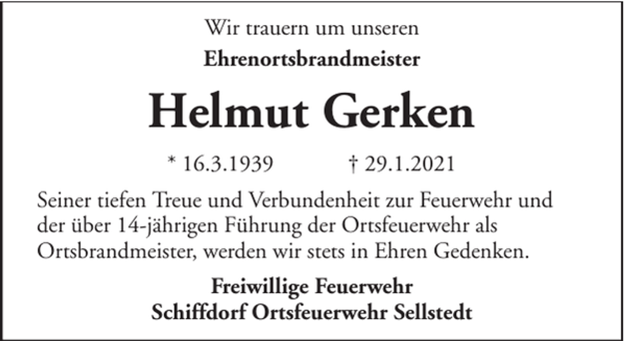<p>Wir trauern um unseren<br />Ehrenortsbrandmeister</p><p>Helmut Gerken<br />* 16.3.1939</p><p>† 29.1.2021</p><p>Seiner tiefen Treue und Verbundenheit zur Feuerwehr und<br />der über 14-jährigen Führung der Ortsfeuerwehr als<br />Ortsbrandmeister, werden wir stets in Ehren Gedenken.<br />Freiwillige Feuerwehr<br />Schiffdorf Ortsfeuerwehr Sellstedt</p>