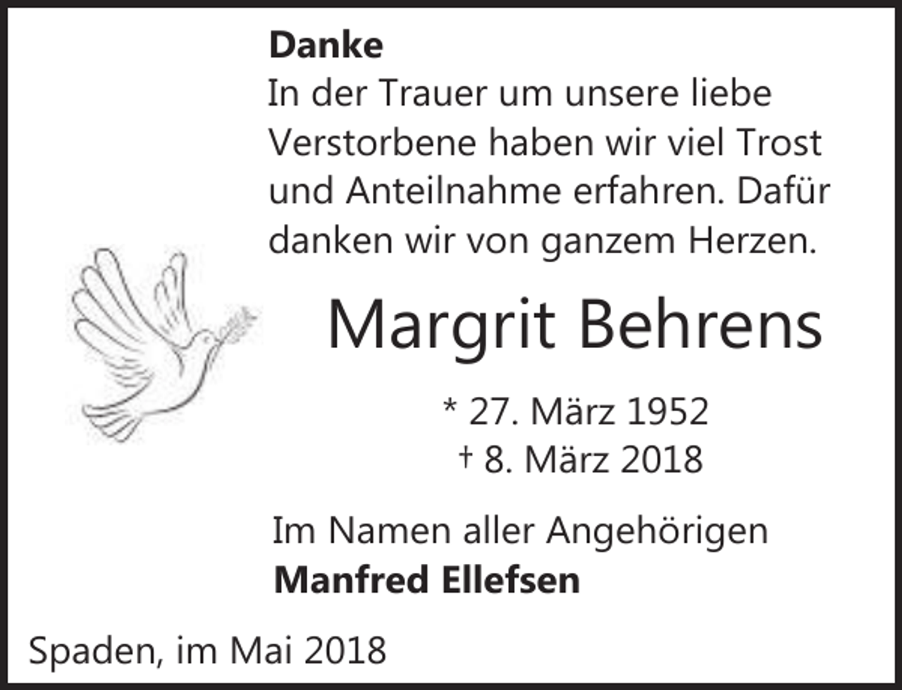 <p>Danke<br />In der Trauer um unsere liebe<br />Verstorbene haben wir viel Trost<br />und Anteilnahme erfahren. Dafür<br />danken wir von ganzem Herzen.</p><p>Margrit Behrens<br />* 27. März 1952<br />† 8. März 2018<br />Im Namen aller Angehörigen<br />Manfred Ellefsen<br />Spaden, im Mai 2018</p>