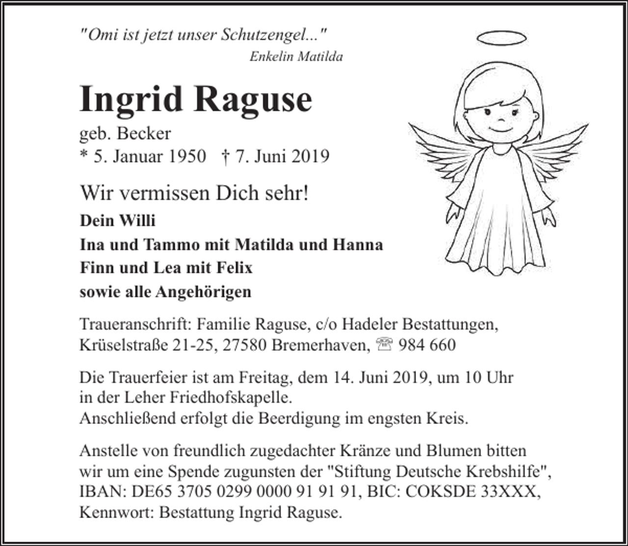<p>"Omi ist jetzt unser Schutzengel..."<br />Enkelin Matilda</p><p>Ingrid Raguse</p><p>geb. Becker<br />* 5. Januar 1950 † 7. Juni 2019</p><p>Wir vermissen Dich sehr!<br />Dein Willi<br />Ina und Tammo mit Matilda und Hanna<br />Finn und Lea mit Felix<br />sowie alle Angehörigen<br />Traueranschrift: Familie Raguse, c/o Hadeler Bestattungen,<br />Krüselstraße 21-25, 27580 Bremerhaven, ' 984 660<br />Die Trauerfeier ist am Freitag, dem 14. Juni 2019, um 10 Uhr<br />in der Leher Friedhofskapelle.<br />Anschließend erfolgt die Beerdigung im engsten Kreis.<br />Anstelle von freundlich zugedachter Kränze und Blumen bitten<br />wir um eine Spende zugunsten der "Stiftung Deutsche Krebshilfe",<br />IBAN: DE65 3705 0299 0000 , BIC: COKSDE 33XXX,<br />Kennwort: Bestattung Ingrid Raguse.</p>