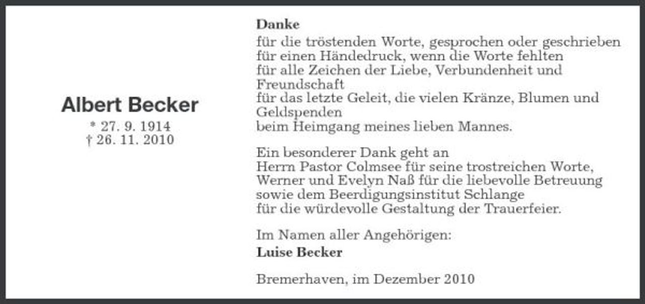<p>Albert Becker<br />* 27. 9. 1914 † 26. 11. 2010</p>
<p>Danke für die tröstenden Worte, gesprochen oder geschrieben für einen Händedruck, wenn die Worte fehlten für alle Zeichen der Liebe, Verbundenheit und Freundschaft für das letzte Geleit, die vielen Kränze, Blumen und Geldspenden beim Heimgang meines lieben Mannes. Ein besonderer Dank geht an Herrn Pastor Colmsee für seine trostreichen Worte, Werner und Evelyn Naß für die liebevolle Betreuung sowie dem Beerdigungsinstitut Schlange für die würdevolle Gestaltung der Trauerfeier. Im Namen aller Angehörigen: Luise Becker Bremerhaven, im Dezember 2010</p>