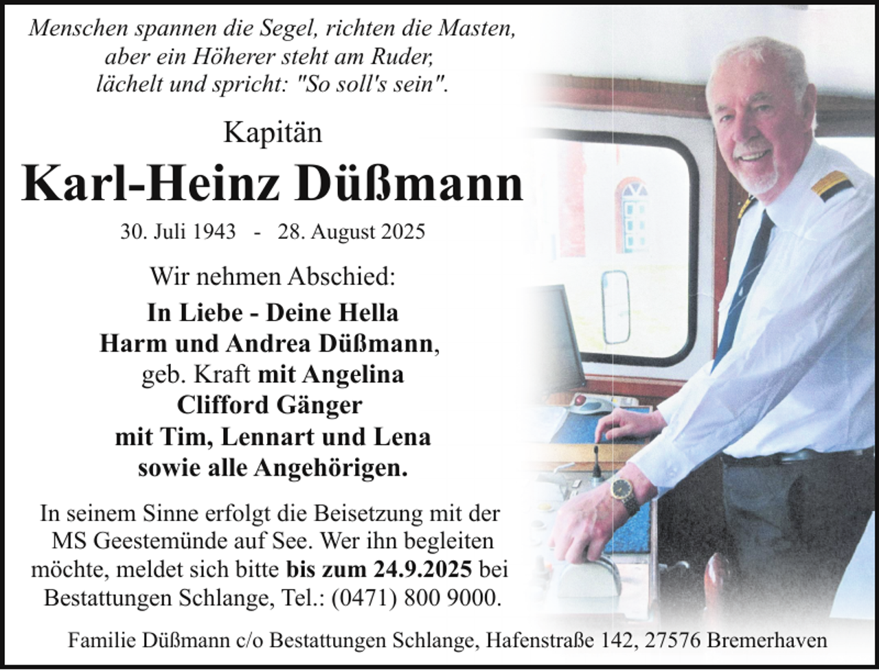 <p>Menschen spannen die Segel, richten die Masten,<br />aber ein Höherer steht am Ruder,<br />lächelt und spricht: "So soll's sein".</p><p>Kapitän</p><p>Karl-Heinz Düßmann<br />30. Juli 1943 - 28. August 2025</p><p>Wir nehmen Abschied:<br />In Liebe - Deine Hella<br />Harm und Andrea Düßmann,<br />Harm Düßmann<br />geb. Kraft mit Angelina<br />Clifford Gänger<br />mit Tim, Lennart und Lena<br />sowie alle Angehörigen.<br />In seinem Sinne erfolgt die Beisetzung mit der<br />MS Geestemünde auf See. Wer ihn begleiten<br />möchte, meldet sich bitte bis zum 24.9.2025 bei<br />Bestattungen Schlange, Tel.: (0471) 800 9000.<br />Familie Düßmann c/o Bestattungen Schlange, Hafenstraße 142, 27576 Bremerhaven</p>