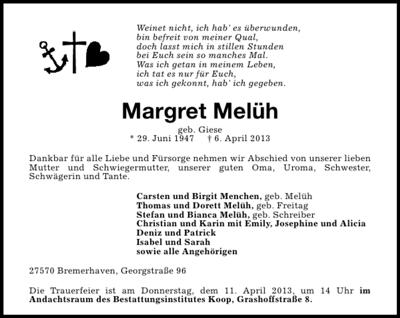 <p>Weinet nicht, ich hab' es überwunden,<br />bin befreit von meiner Qual,<br />doch lasst mich in stillen Stunden<br />bei Euch sein so manches Mal.<br />Was ich getan in meinem Leben,<br />ich tat es nur für Euch,<br />was ich gekonnt, hab' ich gegeben.</p>
<p>Margret Melüh<br />geb. Giese<br />* 29. Juni 1947</p>
<p>† 6. April 2013</p>
<p>Dankbar für alle Liebe und Fürsorge nehmen wir Abschied von unserer lieben<br />Mutter und Schwiegermutter, unserer guten Oma, Uroma, Schwester,<br />Schwägerin und Tante.<br />Carsten und Birgit Menchen, geb. Melüh<br />Thomas und Dorett Melüh, geb. Freitag<br />Stefan und Bianca Melüh, geb. Schreiber<br />Christian und Karin mit Emily, Josephine und Alicia<br />Deniz und Patrick<br />Isabel und Sarah<br />sowie alle Angehörigen<br />27570 Bremerhaven, Georgstraße 96<br />Die Trauerfeier ist am Donnerstag, dem 11. April 2013, um 14 Uhr im<br />Andachtsraum des Bestattungsinstitutes Koop, Grashoffstraße 8.</p>