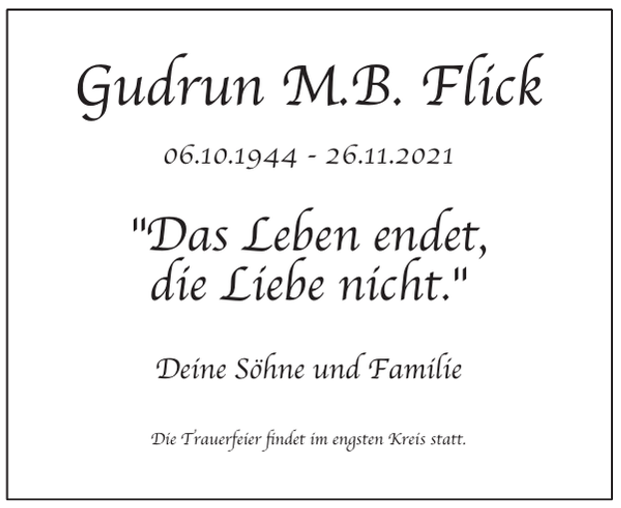 <p>Gudrun M.B. Flick<br />06.10.1944 - 26.11.2021</p><p>"Das Leben endet,<br />die Liebe nicht."<br />Deine Söhne und Familie<br />Die Trauerfeier findet im engsten Kreis statt.</p>