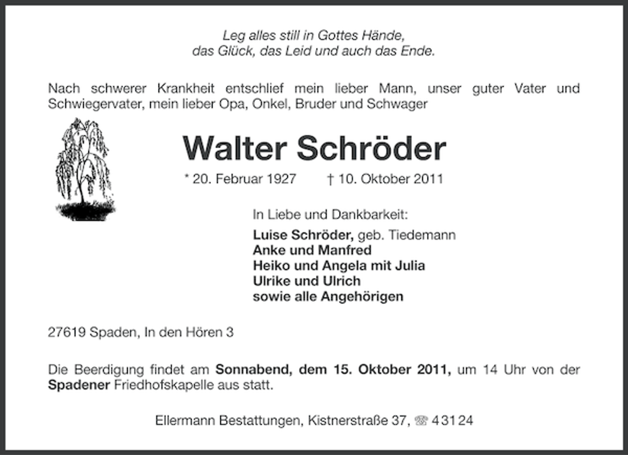 <p>Leg alles still in Gottes Hände,<br />das Glück, das Leid und auch das Ende.<br />Nach schwerer Krankheit entschlief mein lieber Mann, unser guter Vater und<br />Schwiegervater, mein lieber Opa, Onkel, Bruder und Schwager</p><p>Walter Schröder<br />* 20. Februar 1927</p><p>† 10. Oktober 2011</p><p>In Liebe und Dankbarkeit:<br />Luise Schröder, geb. Tiedemann<br />Anke und Manfred<br />Heiko und Angela mit Julia<br />Ulrike und Ulrich<br />sowie alle Angehörigen<br />27619 Spaden, In den Hören 3<br />Die Beerdigung findet am Sonnabend, dem 15. Oktober 2011, um 14 Uhr von der<br />Spadener Friedhofskapelle aus statt.<br />Ellermann Bestattungen, Kistnerstraße 37, 4 31 24</p>