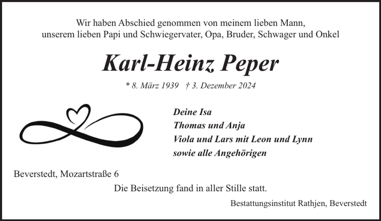 <p>Wir haben Abschied genommen von meinem lieben Mann,<br />unserem lieben Papi und Schwiegervater, Opa, Bruder, Schwager und Onkel</p><p>Karl-Heinz Peper<br />* 8. März 1939 † 3. Dezember 2024</p><p>Deine Isa<br />Thomas und Anja<br />Viola und Lars mit Leon und Lynn<br />sowie alle Angehörigen<br />Beverstedt, Mozartstraße 6<br />Die Beisetzung fand in aller Stille statt.<br />Bestattungsinstitut Rathjen, Beverstedt</p>