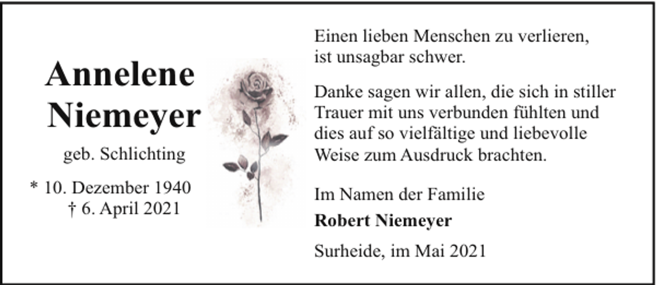 <p>Annelene<br />Niemeyer<br />geb. Schlichting<br />* 10. Dezember 1940<br />† 6. April 2021</p><p>Einen lieben Menschen zu verlieren,<br />ist unsagbar schwer.<br />Danke sagen wir allen, die sich in stiller<br />Trauer mit uns verbunden fühlten und<br />dies auf so vielfältige und liebevolle<br />Weise zum Ausdruck brachten.<br />Im Namen der Familie<br />Robert Niemeyer<br />Surheide, im Mai 2021</p>