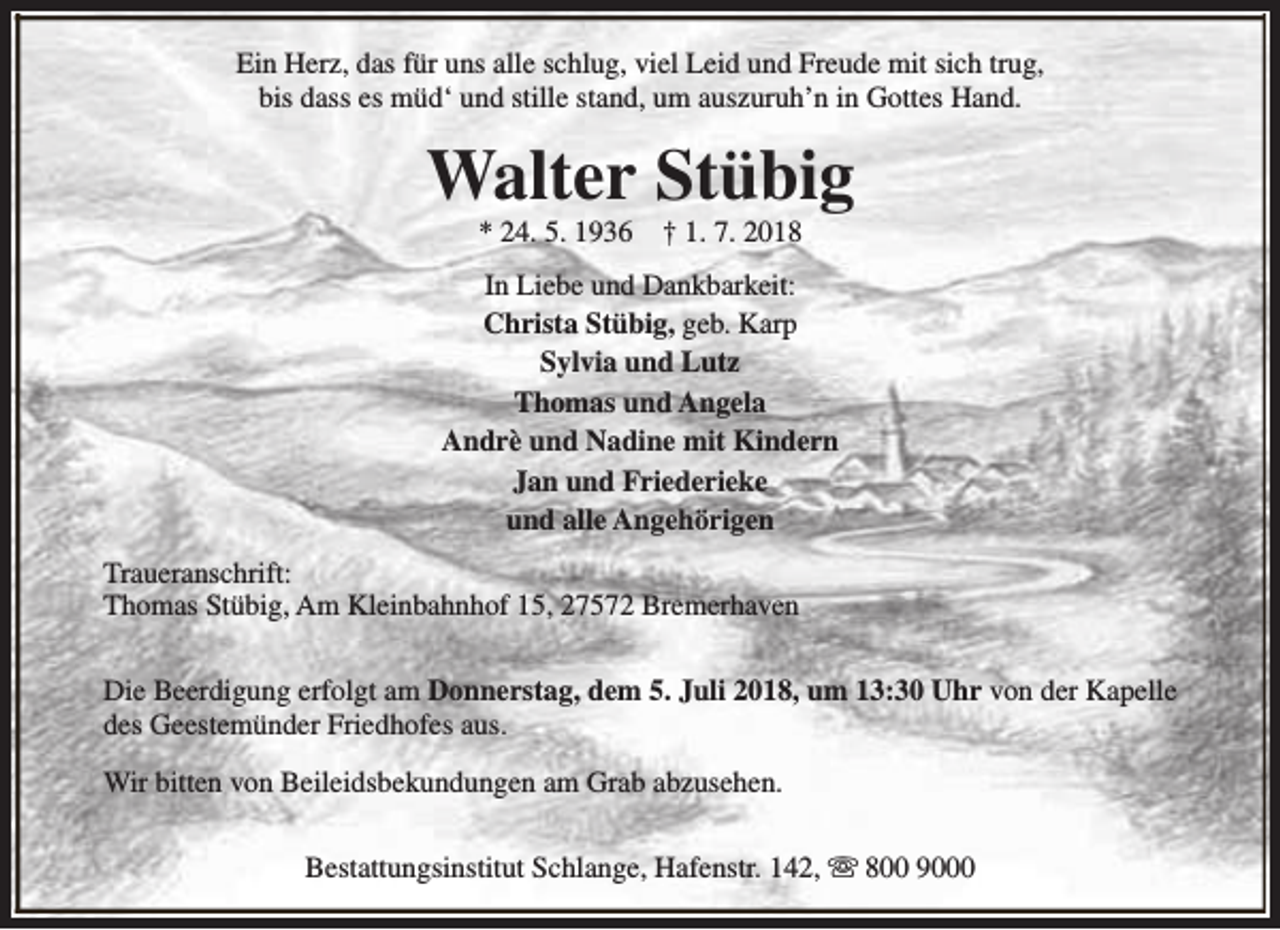 <p>Ein Herz, das für uns alle schlug, viel Leid und Freude mit sich trug,<br />bis dass es müd‘ und stille stand, um auszuruh’n in Gottes Hand.</p><p>Walter Stübig<br />* 24. 5. 1936</p><p>† 1. 7. 2018</p><p>In Liebe und Dankbarkeit:<br />Christa Stübig, geb. Karp<br />Sylvia und Lutz<br />Thomas und Angela<br />Andrè und Nadine mit Kindern<br />Jan und Friederieke<br />und alle Angehörigen<br />Traueranschrift:<br />Thomas Stübig, Am Kleinbahnhof 15, 27572 Bremerhaven<br />Die Beerdigung erfolgt am Donnerstag, dem 5. Juli 2018, um 13:30 Uhr von der Kapelle<br />des Geestemünder Friedhofes aus.<br />Wir bitten von Beileidsbekundungen am Grab abzusehen.<br />Bestattungsinstitut Schlange, Hafenstr. 142, s 800 9000</p>