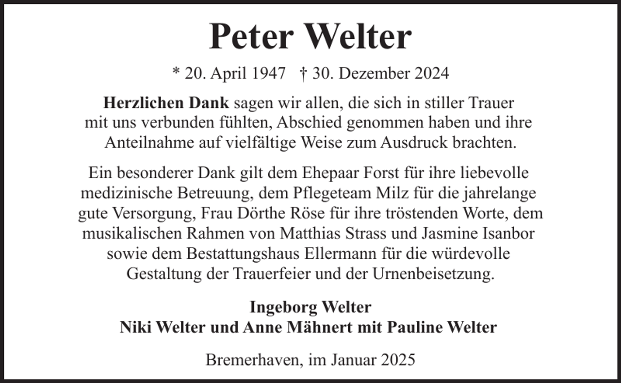 <p>Peter Welter<br />* 20. April 1947 † 30. Dezember 2024<br />Herzlichen Dank sagen wir allen, die sich in stiller Trauer<br />mit uns verbunden fühlten, Abschied genommen haben und ihre<br />Anteilnahme auf vielfältige Weise zum Ausdruck brachten.<br />Ein besonderer Dank gilt dem Ehepaar Forst für ihre liebevolle<br />medizinische Betreuung, dem Pflegeteam Milz für die jahrelange<br />gute Versorgung, Frau Dörthe Röse für ihre tröstenden Worte, dem<br />musikalischen Rahmen von Matthias Strass und Jasmine Isanbor<br />sowie dem Bestattungshaus Ellermann für die würdevolle<br />Gestaltung der Trauerfeier und der Urnenbeisetzung.<br />Ingeborg Welter<br />Niki Welter und Anne Mähnert mit Pauline Welter<br />Bremerhaven, im Januar 2025</p>