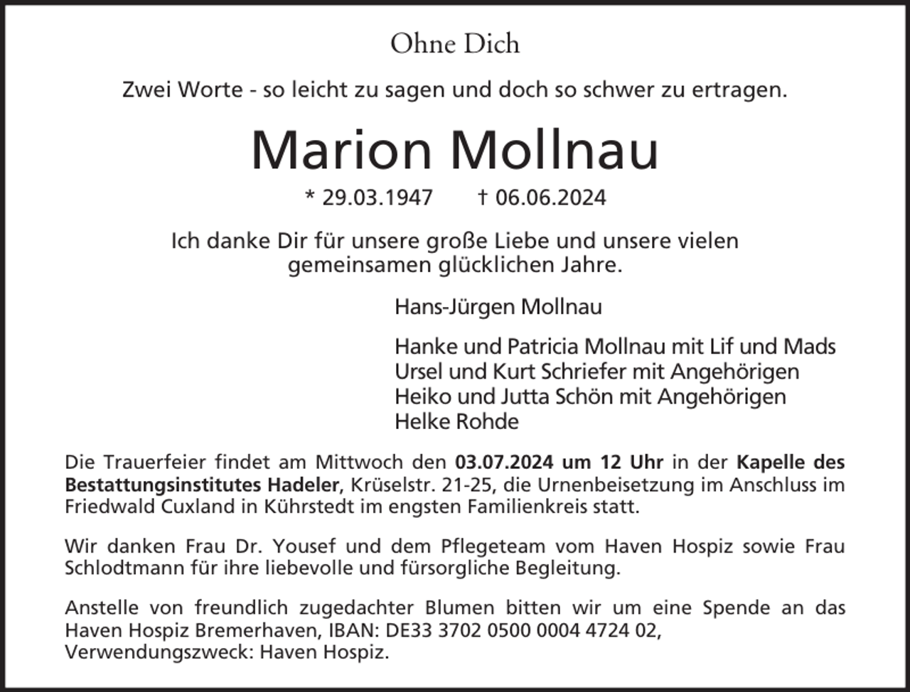 <p>Ohne Dich<br />Zwei Worte - so leicht zu sagen und doch so schwer zu ertragen.</p><p>Marion Mollnau<br />* 29.03.1947</p><p>† 06.06.2024</p><p>Ich danke Dir für unsere große Liebe und unsere vielen<br />gemeinsamen glücklichen Jahre.<br />Hans-Jürgen Mollnau<br />Hanke und Patricia Mollnau mit Lif und Mads<br />Ursel und Kurt Schriefer mit Angehörigen<br />Heiko und Jutta Schön mit Angehörigen<br />Helke Rohde<br />Die Trauerfeier findet am Mittwoch den 03.07.2024 um 12 Uhr in der Kapelle des<br />Bestattungsinstitutes Hadeler, Krüselstr. 21-25, die Urnenbeisetzung im Anschluss im<br />Friedwald Cuxland in Kührstedt im engsten Familienkreis statt.<br />Wir danken Frau Dr. Yousef und dem Pflegeteam vom Haven Hospiz sowie Frau<br />Schlodtmann für ihre liebevolle und fürsorgliche Begleitung.<br />Anstelle von freundlich zugedachter Blumen bitten wir um eine Spende an das<br />Haven Hospiz Bremerhaven, IBAN: DE3702 050724 02,<br />Verwendungszweck: Haven Hospiz.</p>