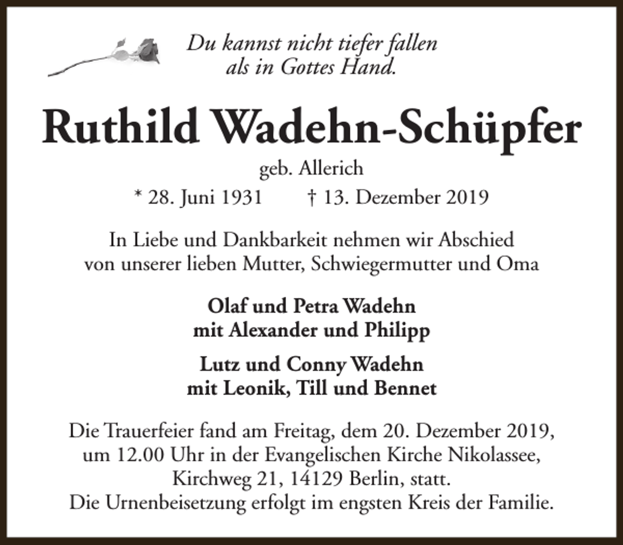 <p>Du kannst nicht tiefer fallen<br />als in Gottes Hand.</p><p>Ruthild Wadehn-Schüpfer<br />geb. Allerich<br />* 28. Juni 1931<br />† 13. Dezember 2019</p><p>In Liebe und Dankbarkeit nehmen wir Abschied<br />von unserer lieben Mutter, Schwiegermutter und Oma<br />Olaf und Petra Wadehn<br />mit Alexander und Philipp<br />Lutz und Conny Wadehn<br />mit Leonik, Till und Bennet<br />Die Trauerfeier fand am Freitag, dem 20. Dezember 2019,<br />um 12.00 Uhr in der Evangelischen Kirche Nikolassee,<br />Kirchweg 21, 14129 Berlin, statt.<br />Die Urnenbeisetzung erfolgt im engsten Kreis der Familie.</p>