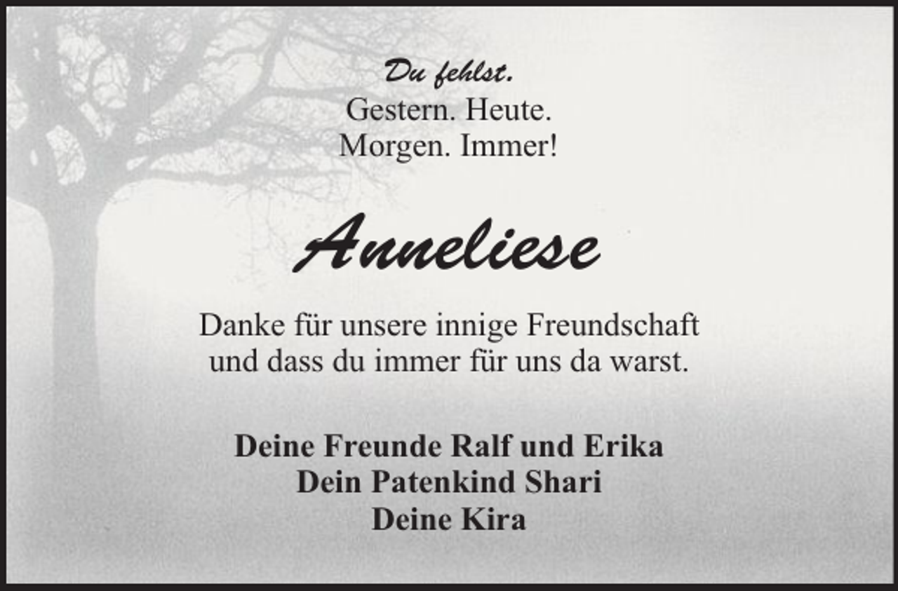 <p>Du fehlst.<br />Gestern. Heute.<br />Morgen. Immer!</p><p>Anneliese<br />Danke für unsere innige Freundschaft<br />und dass du immer für uns da warst.<br />Deine Freunde Ralf und Erika<br />Dein Patenkind Shari<br />Deine Kira</p>