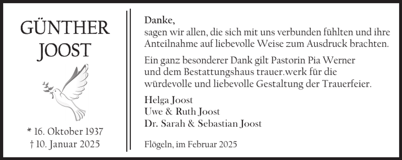 <p>GÜNTHER<br />JOOST</p><p>* 16. Oktober 1937<br />† 10. Januar 2025</p><p>Danke,<br />sagen wir allen, die sich mit uns verbunden fühlten und ihre<br />Anteilnahme auf liebevolle Weise zum Ausdruck brachten.<br />Ein ganz besonderer Dank gilt Pastorin Pia Werner<br />und dem Bestattungshaus trauer.werk für die<br />würdevolle und liebevolle Gestaltung der Trauerfeier.<br />Helga Joost<br />Uwe &amp; Ruth Joost<br />Dr. Sarah &amp; Sebastian Joost<br />Flögeln, im Februar 2025</p>