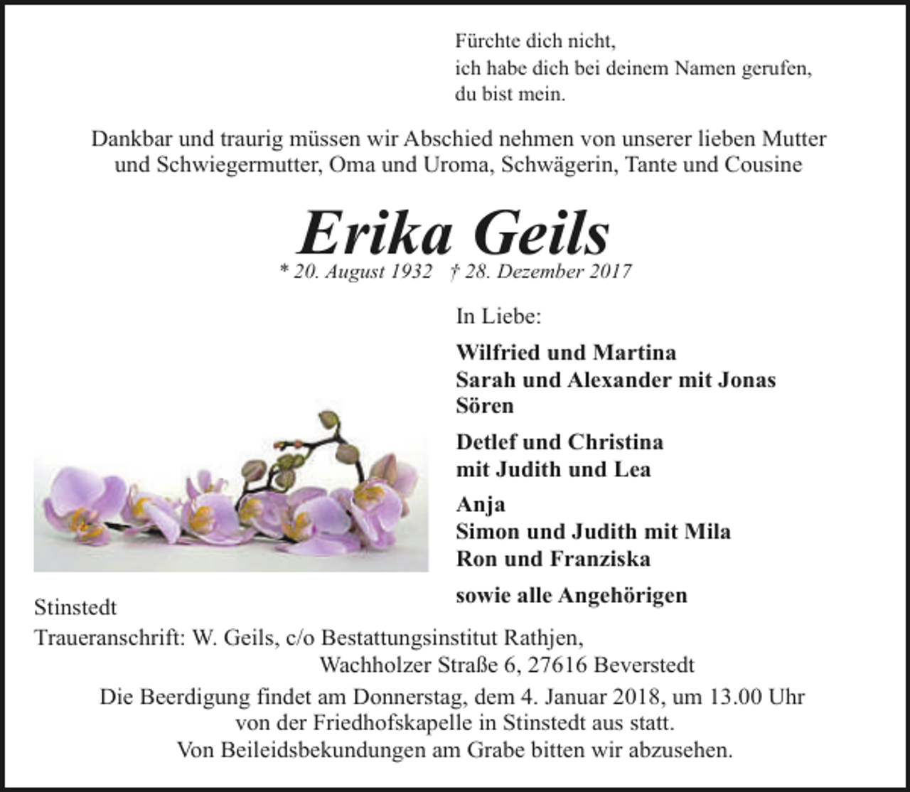 <p>Fürchte dich nicht,<br />ich habe dich bei deinem Namen gerufen,<br />du bist mein.</p><p>Dankbar und traurig müssen wir Abschied nehmen von unserer lieben Mutter<br />und Schwiegermutter, Oma und Uroma, Schwägerin, Tante und Cousine</p><p>Erika Geils</p><p>* 20. August 1932 † 28. Dezember 2017</p><p>In Liebe:<br />Wilfried und Martina<br />Sarah und Alexander mit Jonas<br />Sören<br />Detlef und Christina<br />mit Judith und Lea<br />Anja<br />Simon und Judith mit Mila<br />Ron und Franziska<br />sowie alle Angehörigen<br />Stinstedt<br />Traueranschrift: W. Geils, c/o Bestattungsinstitut Rathjen,<br />Wachholzer Straße 6, 27616 Beverstedt<br />Die Beerdigung findet am Donnerstag, dem 4. Januar 2018, um 13.00 Uhr<br />von der Friedhofskapelle in Stinstedt aus statt.<br />Von Beileidsbekundungen am Grabe bitten wir abzusehen.</p>