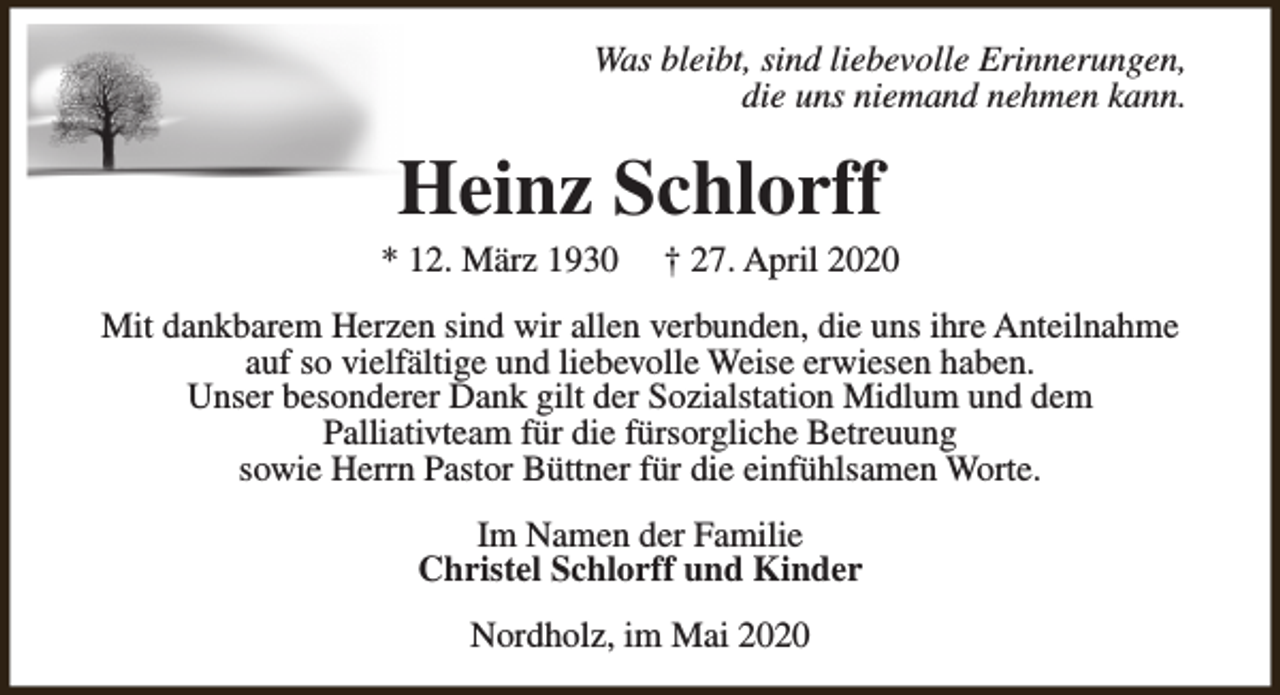 <p>Was bleibt, sind liebevolle Erinnerungen,<br />die uns niemand nehmen kann.</p><p>Heinz Schlorff</p><p>* 12. März 1930</p><p>† 27. April 2020</p><p>Mit dankbarem Herzen sind wir allen verbunden, die uns ihre Anteilnahme<br />auf so vielfältige und liebevolle Weise erwiesen haben.<br />Unser besonderer Dank gilt der Sozialstation Midlum und dem<br />Palliativteam für die fürsorgliche Betreuung<br />sowie Herrn Pastor Büttner für die einfühlsamen Worte.<br />Im Namen der Familie<br />Christel Schlorff und Kinder<br />Nordholz, im Mai 2020</p>