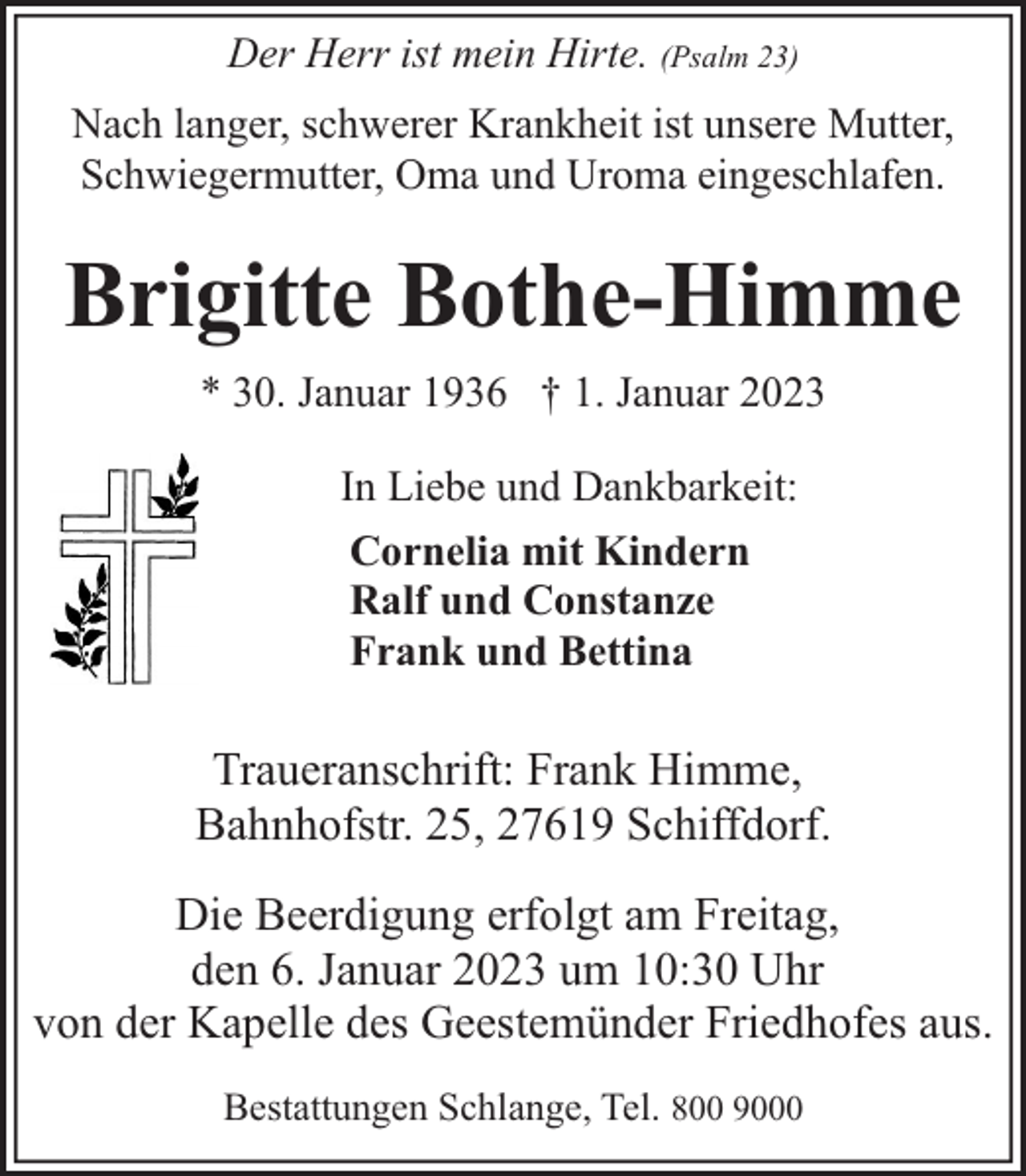 <p>Der Herr ist mein Hirte. (Psalm 23)<br />Nach langer, schwerer Krankheit ist unsere Mutter,<br />Schwiegermutter, Oma und Uroma eingeschlafen.</p><p>Brigitte Bothe-Himme<br />* 30. Januar 1936 † 1. Januar 2023<br />In Liebe und Dankbarkeit:<br />Cornelia mit Kindern<br />Ralf und Constanze<br />Frank und Bettina</p><p>Traueranschrift: Frank Himme,<br />Bahnhofstr. 25, 27619 Schiffdorf.<br />Die Beerdigung erfolgt am Freitag,<br />den 6. Januar 2023 um 10:30 Uhr<br />von der Kapelle des Geestemünder Friedhofes aus.<br />Bestattungen Schlange, Tel. 800 9000</p>