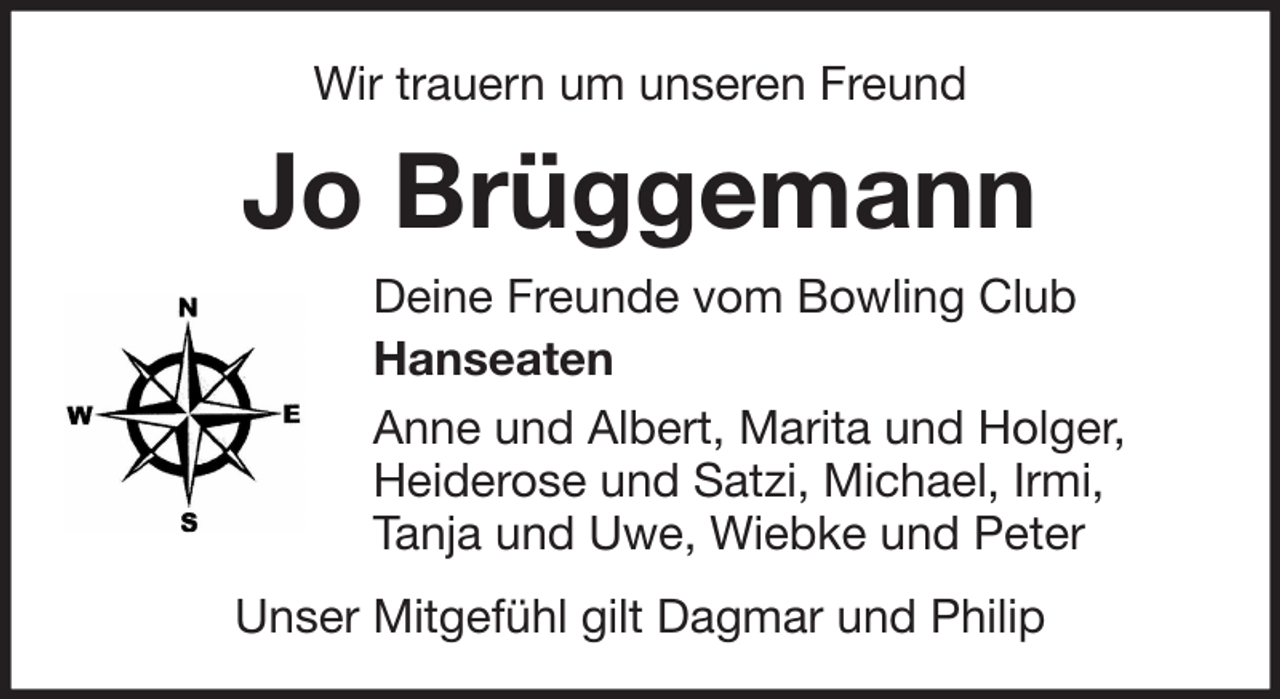 <p>Wir trauern um unseren Freund</p><p>Jo Brüggemann<br />Deine Freunde vom Bowling Club<br />Hanseaten<br />Anne und Albert, Marita und Holger,<br />Heiderose und Satzi, Michael, Irmi,<br />Tanja und Uwe, Wiebke und Peter<br />Unser Mitgefühl gilt Dagmar und Philip</p>